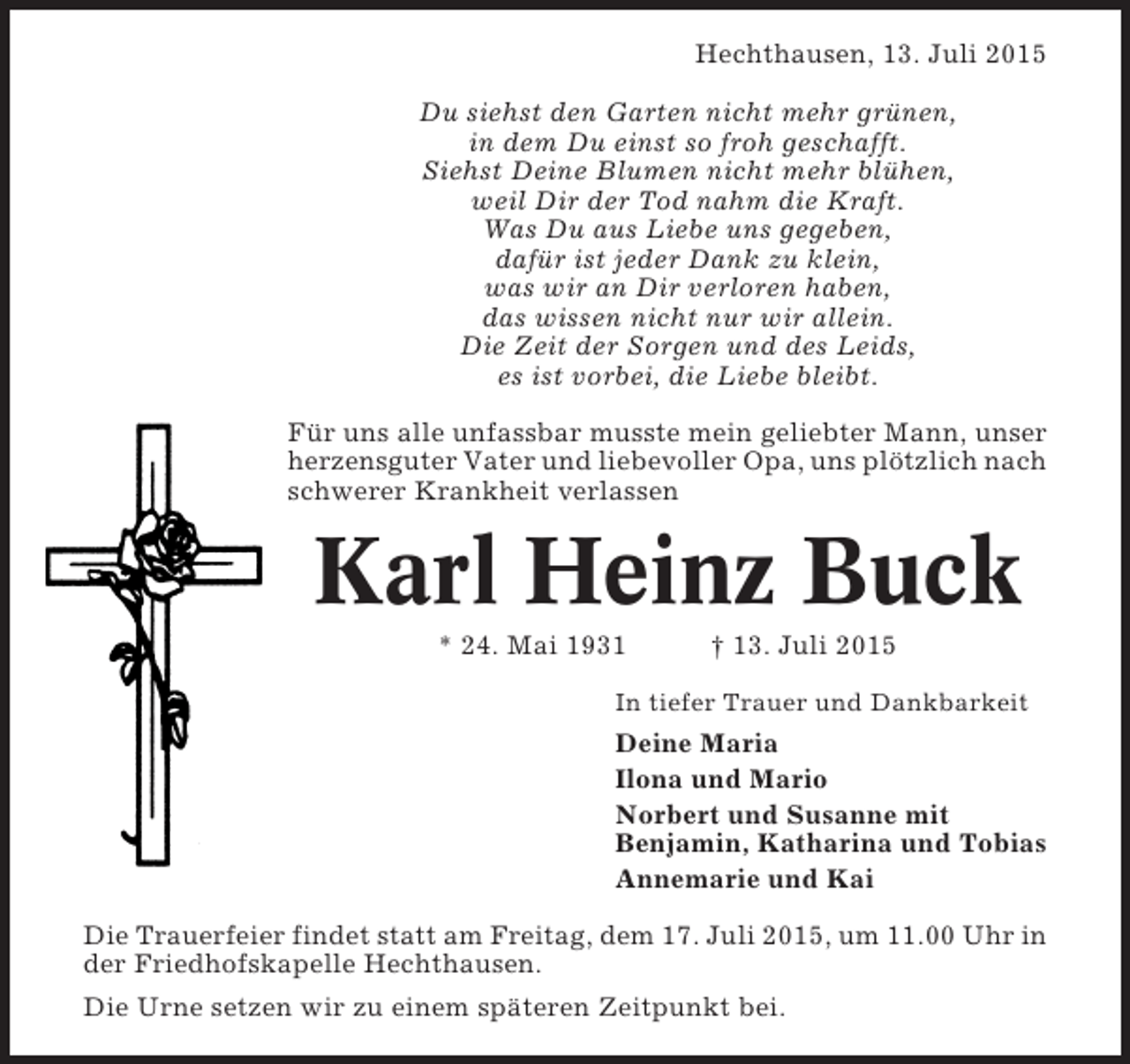 <p>Hechthausen, 13. Juli 2015<br />Du siehst den Garten nicht mehr grünen,<br />in dem Du einst so froh geschafft.<br />Siehst Deine Blumen nicht mehr blühen,<br />weil Dir der Tod nahm die Kraft.<br />Was Du aus Liebe uns gegeben,<br />dafür ist jeder Dank zu klein,<br />was wir an Dir verloren haben,<br />das wissen nicht nur wir allein.<br />Die Zeit der Sorgen und des Leids,<br />es ist vorbei, die Liebe bleibt.<br />Für uns alle unfassbar musste mein geliebter Mann, unser<br />herzensguter Vater und liebevoller Opa, uns plötzlich nach<br />schwerer Krankheit verlassen</p><p>Karl Heinz Buck<br />* 24. Mai 1931</p><p>† 13. Juli 2015</p><p>In tiefer Trauer und Dankbarkeit</p><p>Deine Maria<br />Ilona und Mario<br />Norbert und Susanne mit<br />Benjamin, Katharina und Tobias<br />Annemarie und Kai<br />Die Trauerfeier findet statt am Freitag, dem 17. Juli 2015, um 11.00 Uhr in<br />der Friedhofskapelle Hechthausen.<br />Die Urne setzen wir zu einem späteren Zeitpunkt bei.</p>
