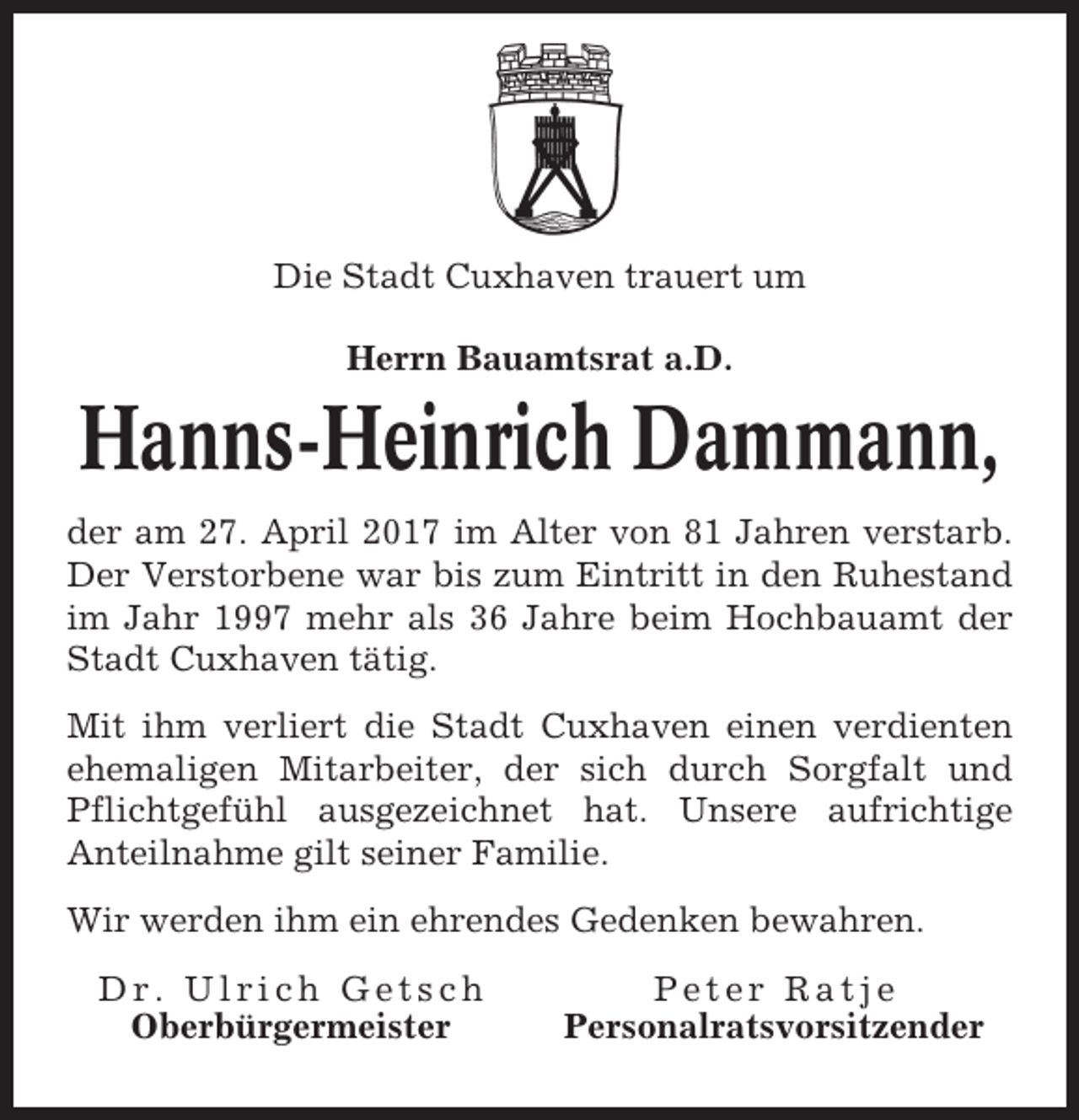 <p>Die Stadt Cuxhaven trauert um<br />Herrn Bauamtsrat a.D.</p><p>Hanns-Heinrich Dammann,<br />der am 27. April 2017 im Alter von 81 Jahren verstarb.<br />Der Verstorbene war bis zum Eintritt in den Ruhestand<br />im Jahr 1997 mehr als 36 Jahre beim Hochbauamt der<br />Stadt Cuxhaven tätig.<br />Mit ihm verliert die Stadt Cuxhaven einen verdienten<br />ehemaligen Mitarbeiter, der sich durch Sorgfalt und<br />Pflichtgefühl ausgezeichnet hat. Unsere aufrichtige<br />Anteilnahme gilt seiner Familie.<br />Wir werden ihm ein ehrendes Gedenken bewahren.<br />Dr. Ulrich Getsch<br />Oberbürgermeister</p><p>Peter Ratje<br />Personalratsvorsitzender</p>