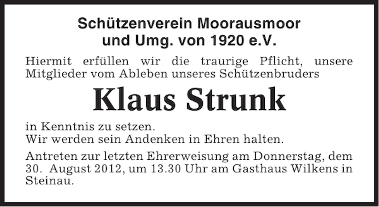 <p>Schützenverein Moorausmoor<br />und Umg. von 1920 e.V.<br />Hiermit erfüllen wir die traurige Pflicht, unsere<br />Mitglieder vom Ableben unseres Schützenbruders</p><p>Klaus Strunk<br />in Kenntnis zu setzen.<br />Wir werden sein Andenken in Ehren halten.<br />Antreten zur letzten Ehrerweisung am Donnerstag, dem<br />30. August 2012, um 13.30 Uhr am Gasthaus Wilkens in<br />Steinau.</p>