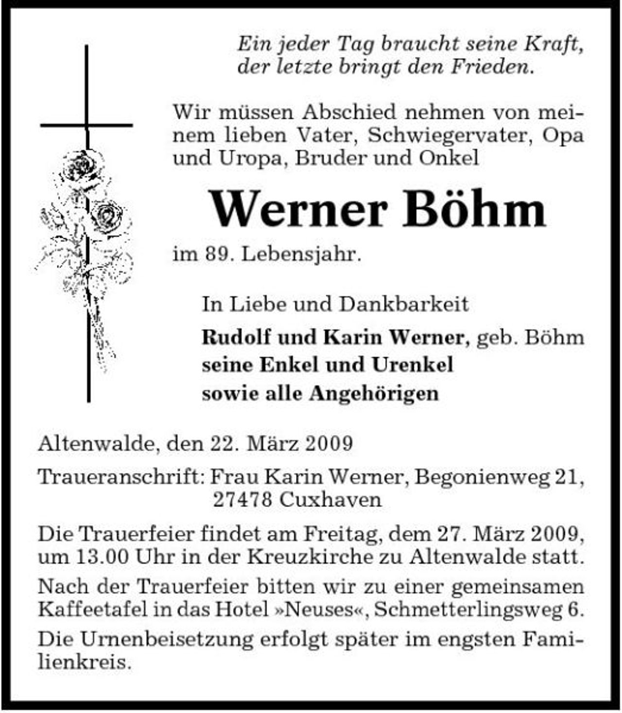 <p>Ein jeder Tag braucht seine Kraft, der letzte bringt den Frieden. Wir müssen Abschied nehmen von meinem lieben Vater, Schwiegervater, Opa und Uropa, Bruder und Onkel</p><p>Werner Böhm<br />im 89. Lebensjahr. In Liebe und Dankbarkeit Rudolf und Karin Werner, geb. Böhm seine Enkel und Urenkel sowie alle Angehörigen Altenwalde, den 22. März 2009 Traueranschrift: Frau Karin Werner, Begonienweg 21, 27478 Cuxhaven Die Trauerfeier findet am Freitag, dem 27. März 2009, um 13.00 Uhr in der Kreuzkirche zu Altenwalde statt. Nach der Trauerfeier bitten wir zu einer gemeinsamen Kaffeetafel in das Hotel »Neuses«, Schmetterlingsweg 6. Die Urnenbeisetzung erfolgt später im engsten Familienkreis.</p>
