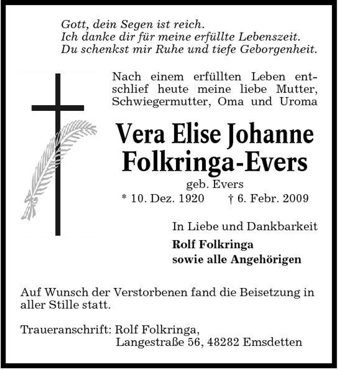 <p>Gott, dein Segen ist reich. Ich danke dir für meine erfüllte Lebenszeit. Du schenkst mir Ruhe und tiefe Geborgenheit. Nach einem erfüllten Leben entschlief heute meine liebe Mutter, Schwiegermutter, Oma und Uroma</p><p>Vera Elise Johanne Folkringa-Evers<br />geb. Evers * 10. Dez. 1920 † 6. Febr. 2009 In Liebe und Dankbarkeit Rolf Folkringa sowie alle Angehörigen Auf Wunsch der Verstorbenen fand die Beisetzung in aller Stille statt. Traueranschrift: Rolf Folkringa, Langestraße 56, 48282 Emsdetten</p>