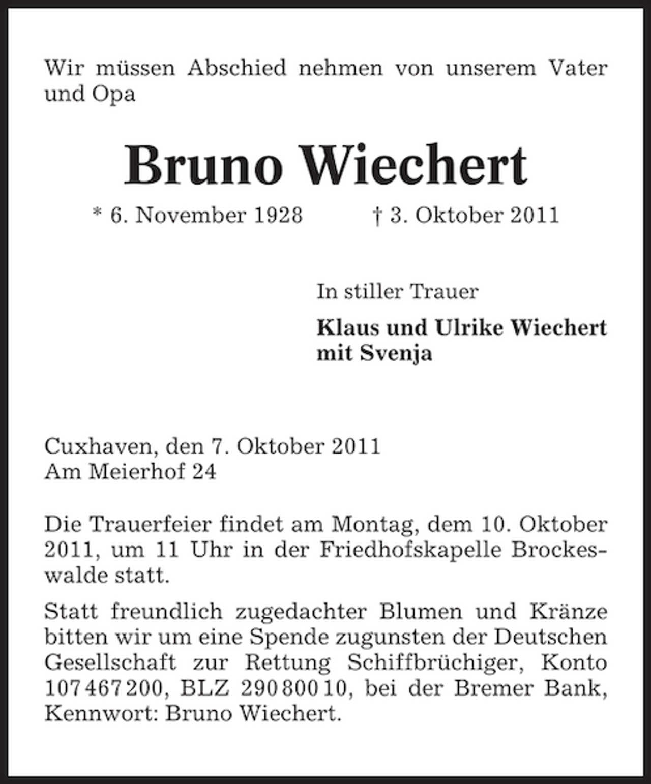 <p>Wir müssen Abschied nehmen von unserem Vater<br />und Opa</p><p>Bruno Wiechert<br />* 6. November 1928</p><p>† 3. Oktober 2011<br />In stiller Trauer</p><p>Klaus und Ulrike Wiechert<br />mit Svenja</p><p>Cuxhaven, den 7. Oktober 2011<br />Am Meierhof 24<br />Die Trauerfeier findet am Montag, dem 10. Oktober<br />2011, um 11 Uhr in der Friedhofskapelle Brockeswalde statt.<br />Statt freundlich zugedachter Blumen und Kränze<br />bitten wir um eine Spende zugunsten der Deutschen<br />Gesellschaft zur Rettung Schiffbrüchiger, Konto<br />107 467 200, BLZ 290 800 10, bei der Bremer Bank,<br />Kennwort: Bruno Wiechert.</p>