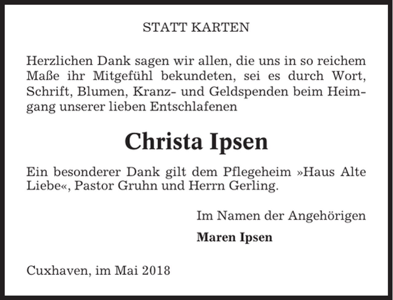 <p>STATT KARTEN<br />Herzlichen Dank sagen wir allen, die uns in so reichem<br />Maße ihr Mitgefühl bekundeten, sei es durch Wort,<br />Schrift, Blumen, Kranz- und Geldspenden beim Heimgang unserer lieben Entschlafenen</p><p>Christa Ipsen<br />Ein besonderer Dank gilt dem Pflegeheim »Haus Alte<br />Liebe«, Pastor Gruhn und Herrn Gerling.<br />Im Namen der Angehörigen<br />Maren Ipsen<br />Cuxhaven, im Mai 2018</p>