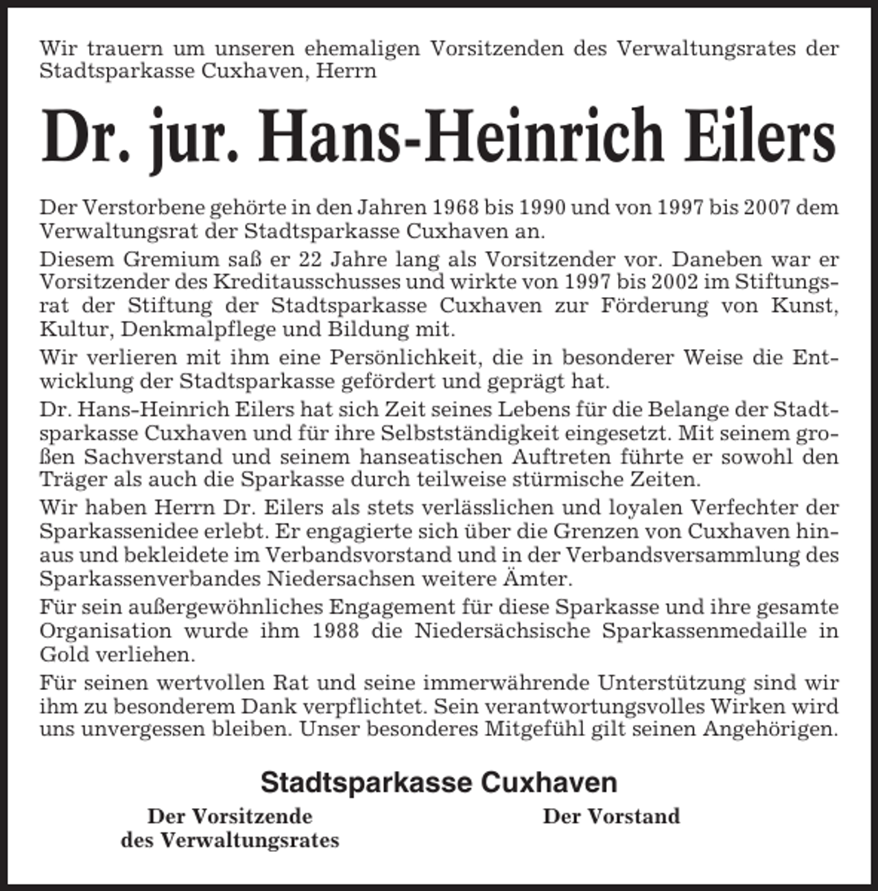 <p>Wir trauern um unseren ehemaligen Vorsitzenden des Verwaltungsrates der<br />Stadtsparkasse Cuxhaven, Herrn</p><p>Dr. jur. Hans-Heinrich Eilers<br />Der Verstorbene gehörte in den Jahren 1968 bis 1990 und von 1997 bis 2007 dem<br />Verwaltungsrat der Stadtsparkasse Cuxhaven an.<br />Diesem Gremium saß er 22 Jahre lang als Vorsitzender vor. Daneben war er<br />Vorsitzender des Kreditausschusses und wirkte von 1997 bis 2002 im Stiftungsrat der Stiftung der Stadtsparkasse Cuxhaven zur Förderung von Kunst,<br />Kultur, Denkmalpflege und Bildung mit.<br />Wir verlieren mit ihm eine Persönlichkeit, die in besonderer Weise die Entwicklung der Stadtsparkasse gefördert und geprägt hat.<br />Dr. Hans-Heinrich Eilers hat sich Zeit seines Lebens für die Belange der Stadtsparkasse Cuxhaven und für ihre Selbstständigkeit eingesetzt. Mit seinem großen Sachverstand und seinem hanseatischen Auftreten führte er sowohl den<br />Träger als auch die Sparkasse durch teilweise stürmische Zeiten.<br />Wir haben Herrn Dr. Eilers als stets verlässlichen und loyalen Verfechter der<br />Sparkassenidee erlebt. Er engagierte sich über die Grenzen von Cuxhaven hinaus und bekleidete im Verbandsvorstand und in der Verbandsversammlung des<br />Sparkassenverbandes Niedersachsen weitere Ämter.<br />Für sein außergewöhnliches Engagement für diese Sparkasse und ihre gesamte<br />Organisation wurde ihm 1988 die Niedersächsische Sparkassenmedaille in<br />Gold verliehen.<br />Für seinen wertvollen Rat und seine immerwährende Unterstützung sind wir<br />ihm zu besonderem Dank verpflichtet. Sein verantwortungsvolles Wirken wird<br />uns unvergessen bleiben. Unser besonderes Mitgefühl gilt seinen Angehörigen.</p><p>Stadtsparkasse Cuxhaven<br />Der Vorsitzende<br />des Verwaltungsrates</p><p>Der Vorstand</p>