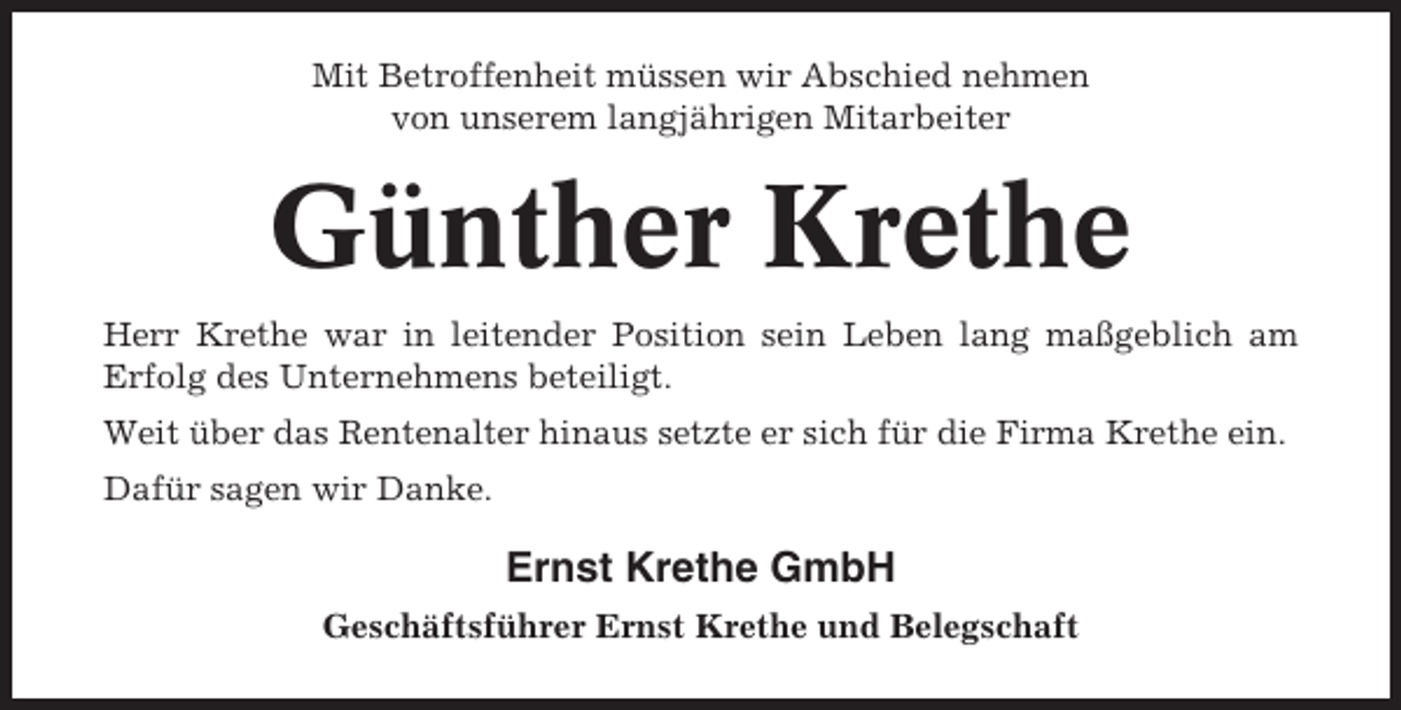 <p>Mit Betroffenheit müssen wir Abschied nehmen<br />von unserem langjährigen Mitarbeiter</p><p>Günther Krethe<br />Herr Krethe war in leitender Position sein Leben lang maßgeblich am<br />Erfolg des Unternehmens beteiligt.<br />Weit über das Rentenalter hinaus setzte er sich für die Firma Krethe ein.<br />Dafür sagen wir Danke.</p><p>Ernst Krethe GmbH<br />Geschäftsführer Ernst Krethe und Belegschaft</p>