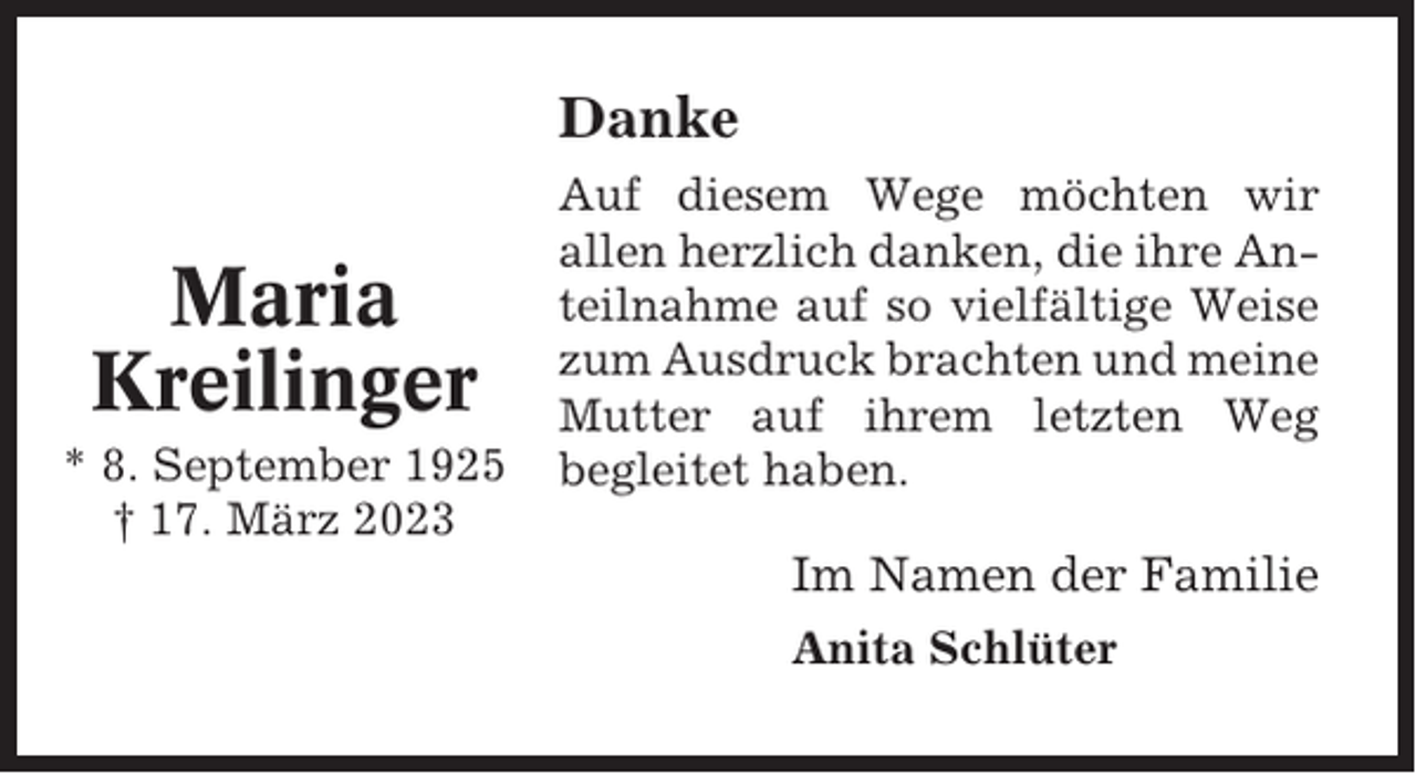 <p>Danke</p><p>Maria<br />Kreilinger<br />* 8. September 1925<br />† 17. März 2023</p><p>Auf diesem Wege möchten wir<br />allen herzlich danken, die ihre Anteilnahme auf so vielfältige Weise<br />zum Ausdruck brachten und meine<br />Mutter auf ihrem letzten Weg<br />begleitet haben.</p><p>Im Namen der Familie<br />Anita Schlüter</p>