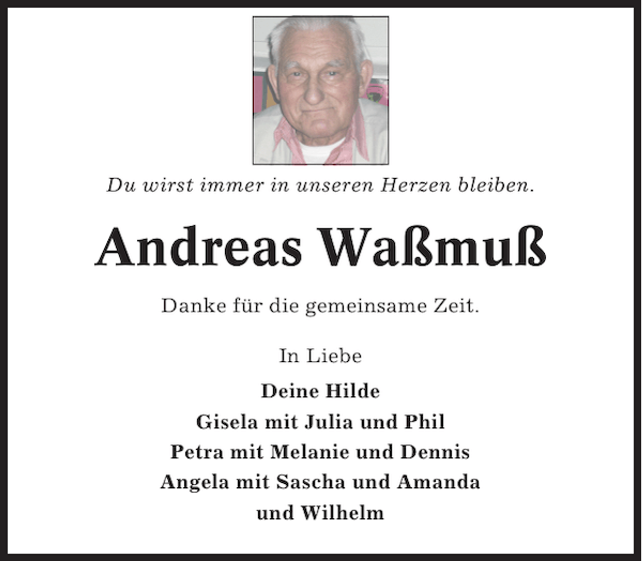 <p>Du wirst immer in unseren Herzen bleiben.</p><p>Andreas Waßmuß<br />Danke für die gemeinsame Zeit.<br />In Liebe<br />Deine Hilde<br />Gisela mit Julia und Phil<br />Petra mit Melanie und Dennis<br />Angela mit Sascha und Amanda<br />und Wilhelm</p>