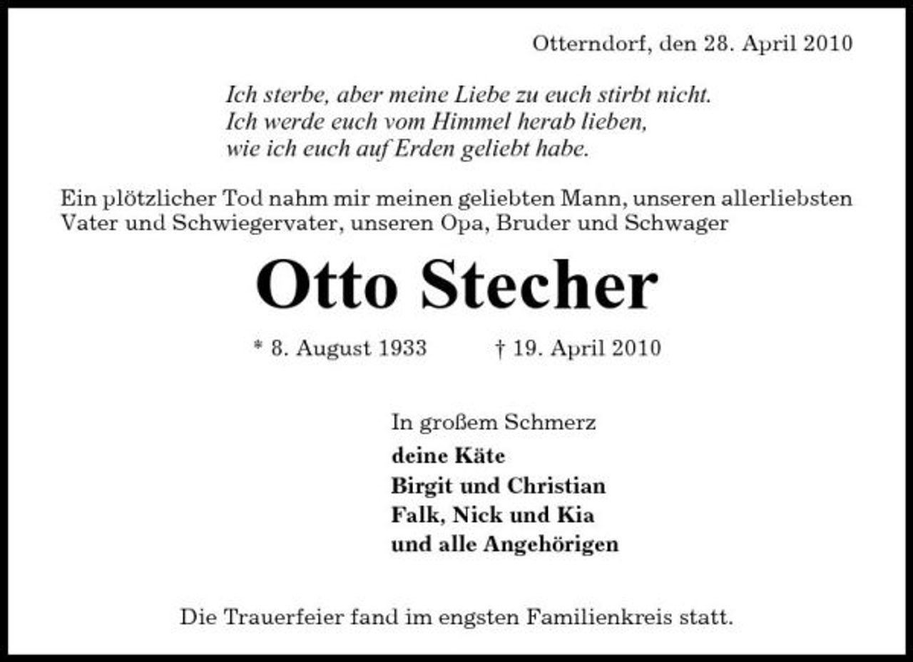 <p>Otterndorf, den 28. April 2010</p><p>Ich sterbe, aber meine Liebe zu euch stirbt nicht. Ich werde euch vom Himmel herab lieben, wie ich euch auf Erden geliebt habe.<br />Ein plötzlicher Tod nahm mir meinen geliebten Mann, unseren allerliebsten Vater und Schwiegervater, unseren Opa, Bruder und Schwager</p><p>Otto Stecher<br />* 8. August 1933 † 19. April 2010 In großem Schmerz deine Käte Birgit und Christian Falk, Nick und Kia und alle Angehörigen Die Trauerfeier fand im engsten Familienkreis statt.</p>