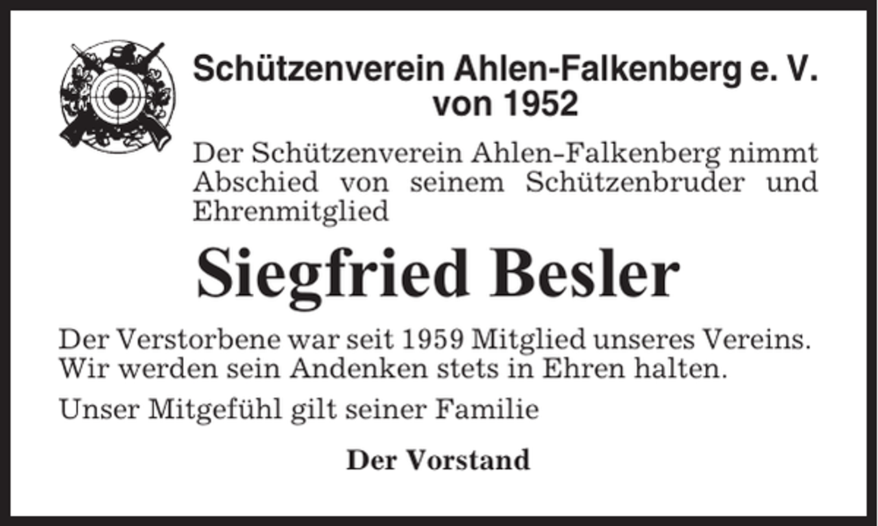 <p>Schützenverein Ahlen-Falkenberg e. V.<br />von 1952<br />Der Schützenverein Ahlen-Falkenberg nimmt<br />Abschied von seinem Schützenbruder und<br />Ehrenmitglied</p><p>Siegfried Besler<br />Der Verstorbene war seit 1959 Mitglied unseres Vereins.<br />Wir werden sein Andenken stets in Ehren halten.<br />Unser Mitgefühl gilt seiner Familie<br />Der Vorstand</p>