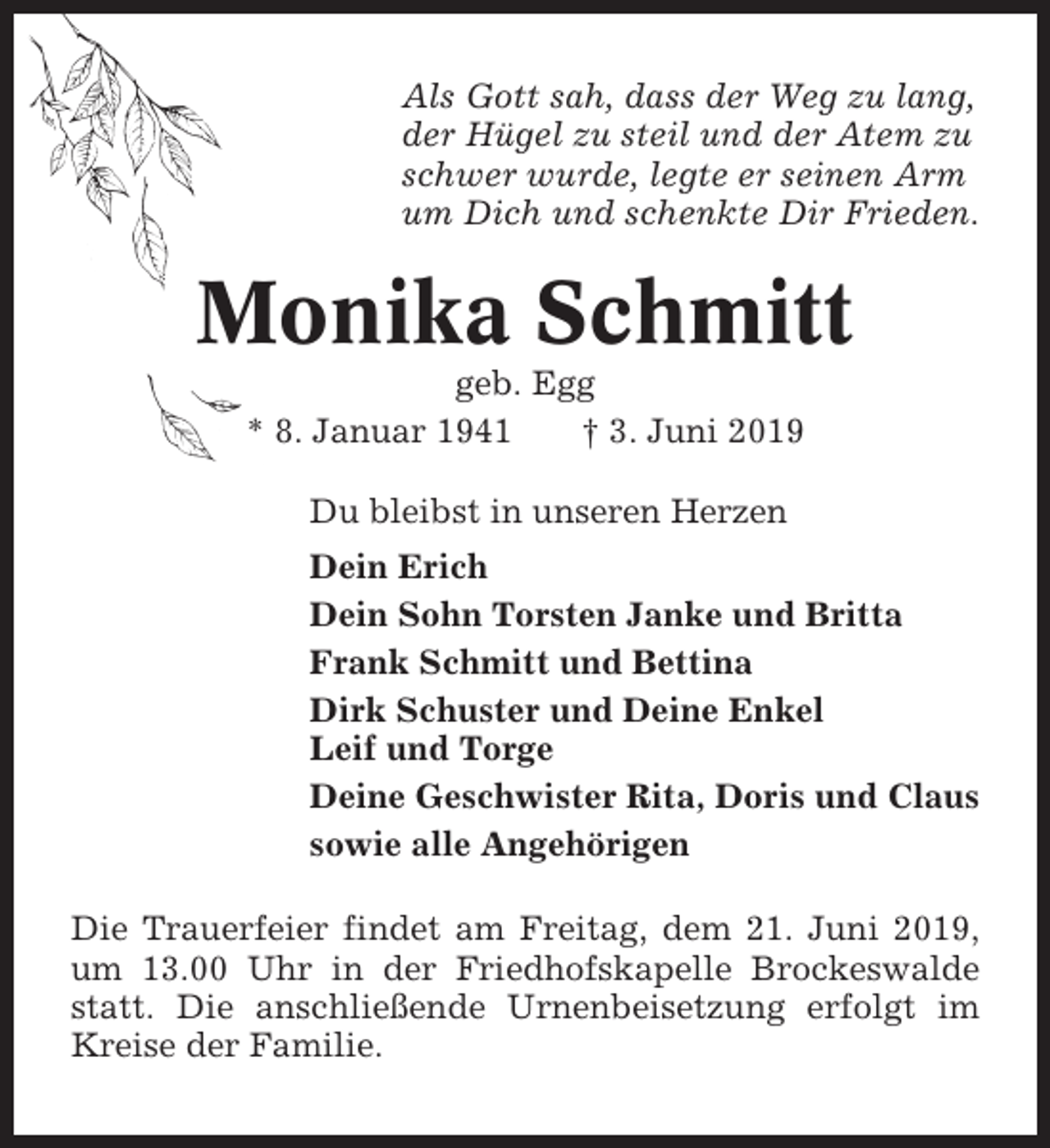 <p>Als Gott sah, dass der Weg zu lang,<br />der Hügel zu steil und der Atem zu<br />schwer wurde, legte er seinen Arm<br />um Dich und schenkte Dir Frieden.</p><p>Monika Schmitt<br />geb. Egg<br />* 8. Januar 1941<br />† 3. Juni 2019<br />Du bleibst in unseren Herzen<br />Dein Erich<br />Dein Sohn Torsten Janke und Britta<br />Frank Schmitt und Bettina<br />Dirk Schuster und Deine Enkel<br />Leif und Torge<br />Deine Geschwister Rita, Doris und Claus<br />sowie alle Angehörigen<br />Die Trauerfeier findet am Freitag, dem 21. Juni 2019,<br />um 13.00 Uhr in der Friedhofskapelle Brockeswalde<br />statt. Die anschließende Urnenbeisetzung erfolgt im<br />Kreise der Familie.</p>