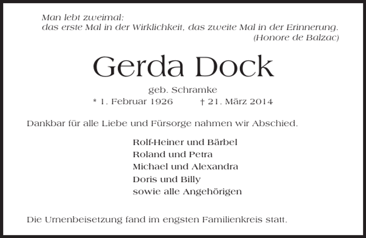 <p>Man lebt zweimal:<br />das erste Mal in der Wirklichkeit, das zweite Mal in der Erinnerung.<br />(Honore de Balzac)</p><p>Gerda Dock<br />geb. Schramke<br />* 1. Februar 1926<br />† 21. März 2014<br />Dankbar für alle Liebe und Fürsorge nahmen wir Abschied.<br />Rolf-Heiner und Bärbel<br />Roland und Petra<br />Michael und Alexandra<br />Doris und Billy<br />sowie alle Angehörigen<br />Die Urnenbeisetzung fand im engsten Familienkreis statt.</p>