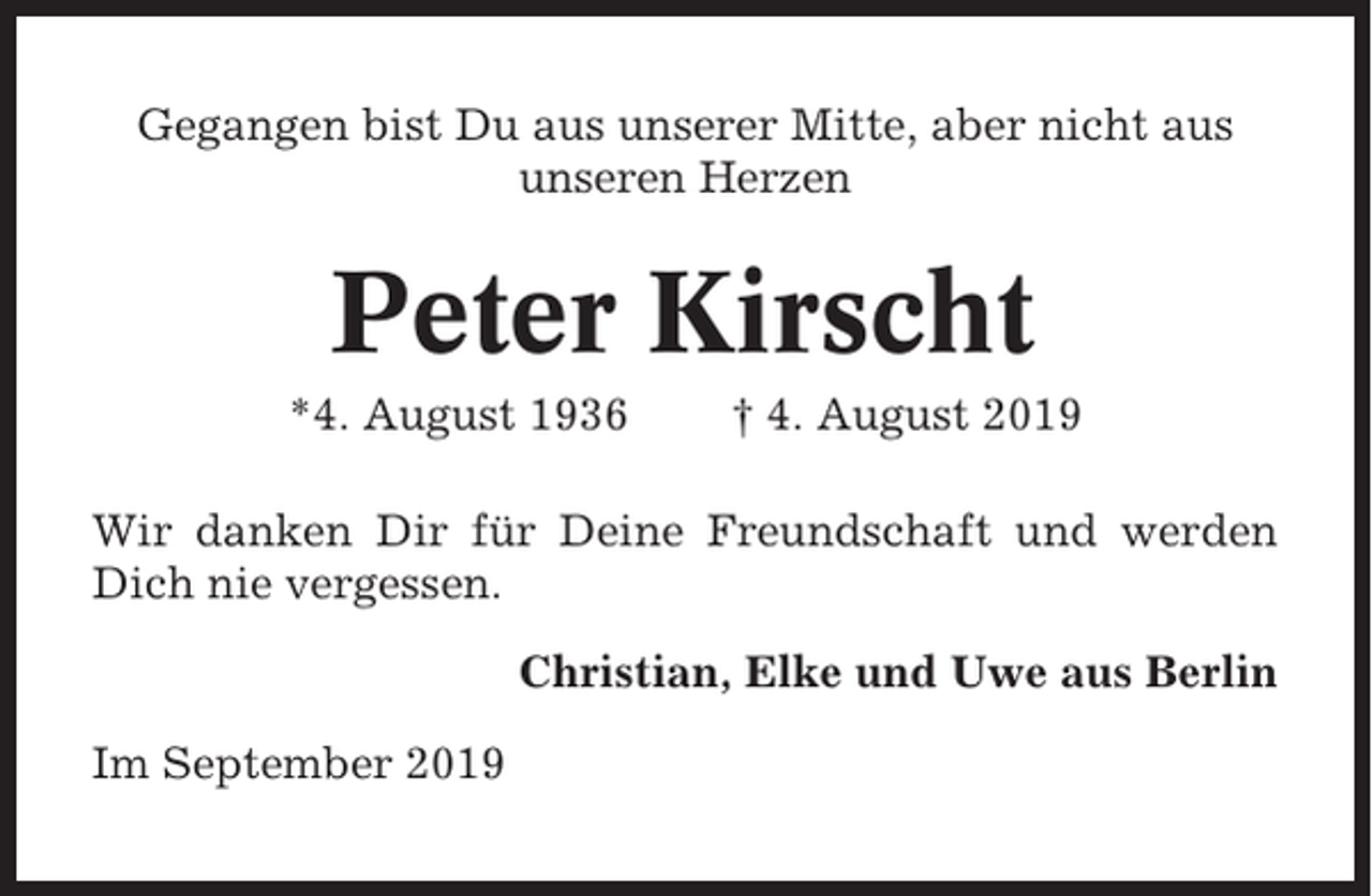 <p>Gegangen bist Du aus unserer Mitte, aber nicht aus<br />unseren Herzen</p><p>Peter Kirscht<br />*4. August 1936</p><p>† 4. August 2019</p><p>Wir danken Dir für Deine Freundschaft und werden<br />Dich nie vergessen.<br />Christian, Elke und Uwe aus Berlin<br />Im September 2019</p>