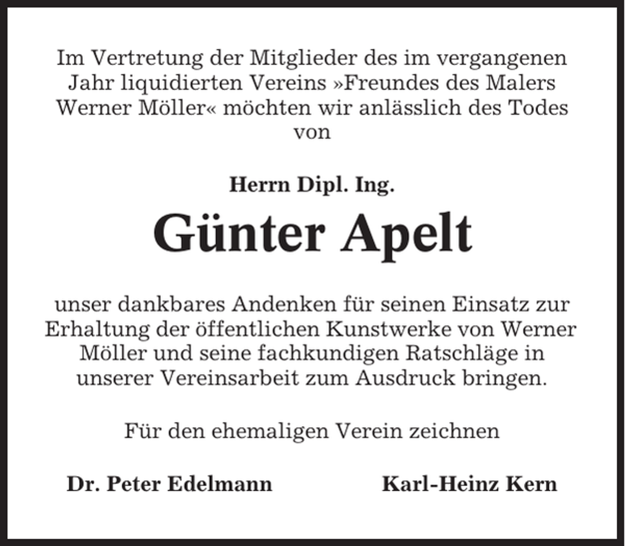 <p>Im Vertretung der Mitglieder des im vergangenen<br />Jahr liquidierten Vereins »Freundes des Malers<br />Werner Möller« möchten wir anlässlich des Todes<br />von<br />Herrn Dipl. Ing.</p><p>Günter Apelt<br />unser dankbares Andenken für seinen Einsatz zur<br />Erhaltung der öffentlichen Kunstwerke von Werner<br />Möller und seine fachkundigen Ratschläge in<br />unserer Vereinsarbeit zum Ausdruck bringen.<br />Für den ehemaligen Verein zeichnen<br />Dr. Peter Edelmann</p><p>Karl-Heinz Kern</p>