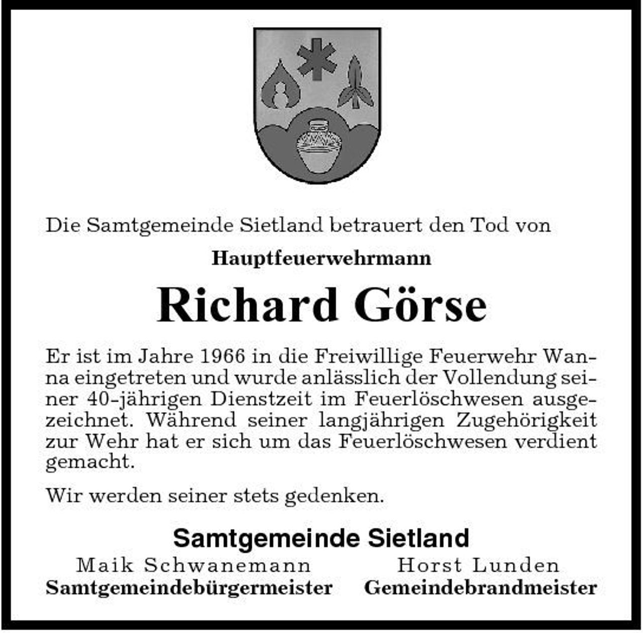 <p>Die Samtgemeinde Sietland betrauert den Tod von Hauptfeuerwehrmann</p><p>Richard Görse<br />Er ist im Jahre 1966 in die Freiwillige Feuerwehr Wanna eingetreten und wurde anlässlich der Vollendung seiner 40-jährigen Dienstzeit im Feuerlöschwesen ausgezeichnet. Während seiner langjährigen Zugehörigkeit zur Wehr hat er sich um das Feuerlöschwesen verdient gemacht. Wir werden seiner stets gedenken.</p><p>Samtgemeinde Sietland<br />Maik S ch wa n e ma n n Samtgemeindebürgermeister Ho rst Lunde n Gemeindebrandmeister</p>