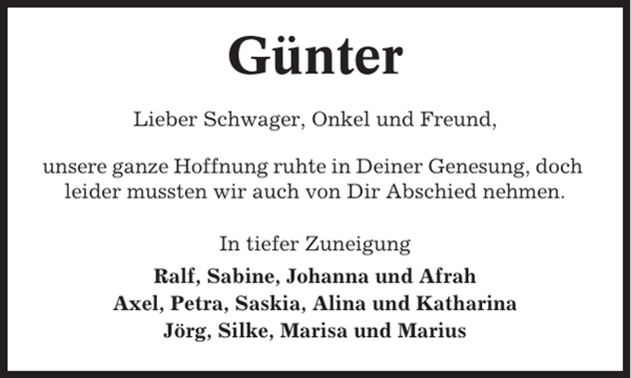 <p>Günter<br />Lieber Schwager, Onkel und Freund,<br />unsere ganze Hoffnung ruhte in Deiner Genesung, doch<br />leider mussten wir auch von Dir Abschied nehmen.<br />In tiefer Zuneigung<br />Ralf, Sabine, Johanna und Afrah<br />Axel, Petra, Saskia, Alina und Katharina<br />Jörg, Silke, Marisa und Marius</p>