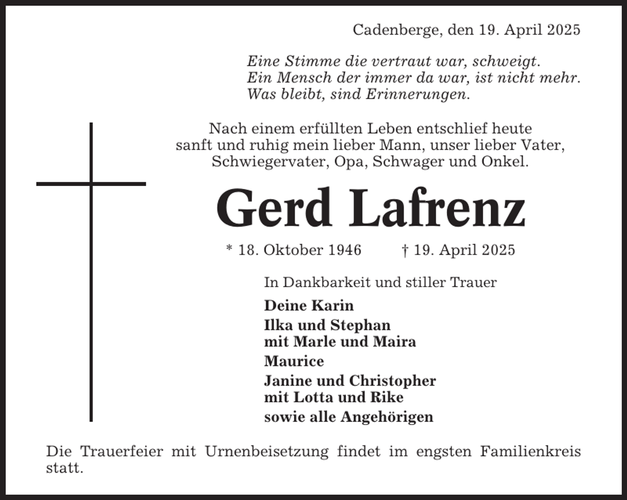<p>Cadenberge, den 19. April 2025<br />Eine Stimme die vertraut war, schweigt.<br />Ein Mensch der immer da war, ist nicht mehr.<br />Was bleibt, sind Erinnerungen.<br />Nach einem erfüllten Leben entschlief heute<br />sanft und ruhig mein lieber Mann, unser lieber Vater,<br />Schwiegervater, Opa, Schwager und Onkel.</p><p>Gerd Lafrenz<br />* 18. Oktober 1946</p><p>† 19. April 2025</p><p>In Dankbarkeit und stiller Trauer</p><p>Deine Karin<br />Ilka und Stephan<br />mit Marle und Maira<br />Maurice<br />Janine und Christopher<br />mit Lotta und Rike<br />sowie alle Angehörigen<br />Die Trauerfeier mit Urnenbeisetzung findet im engsten Familienkreis<br />statt.</p>
