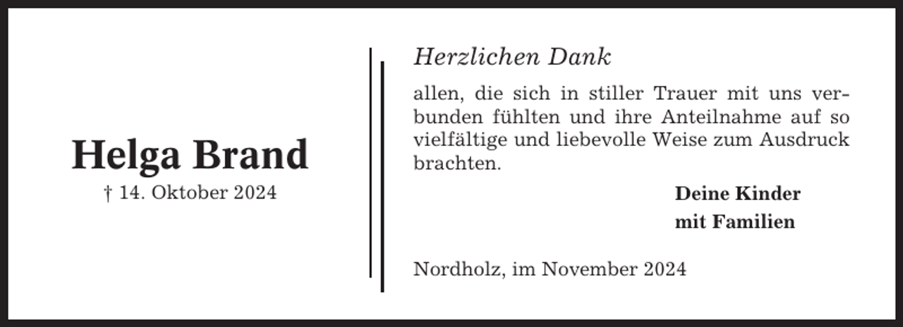 <p>Herzlichen Dank</p><p>Helga Brand<br />† 14. Oktober 2024</p><p>allen, die sich in stiller Trauer mit uns verbunden fühlten und ihre Anteilnahme auf so<br />vielfältige und liebevolle Weise zum Ausdruck<br />brachten.<br />Deine Kinder<br />mit Familien<br />Nordholz, im November 2024</p>
