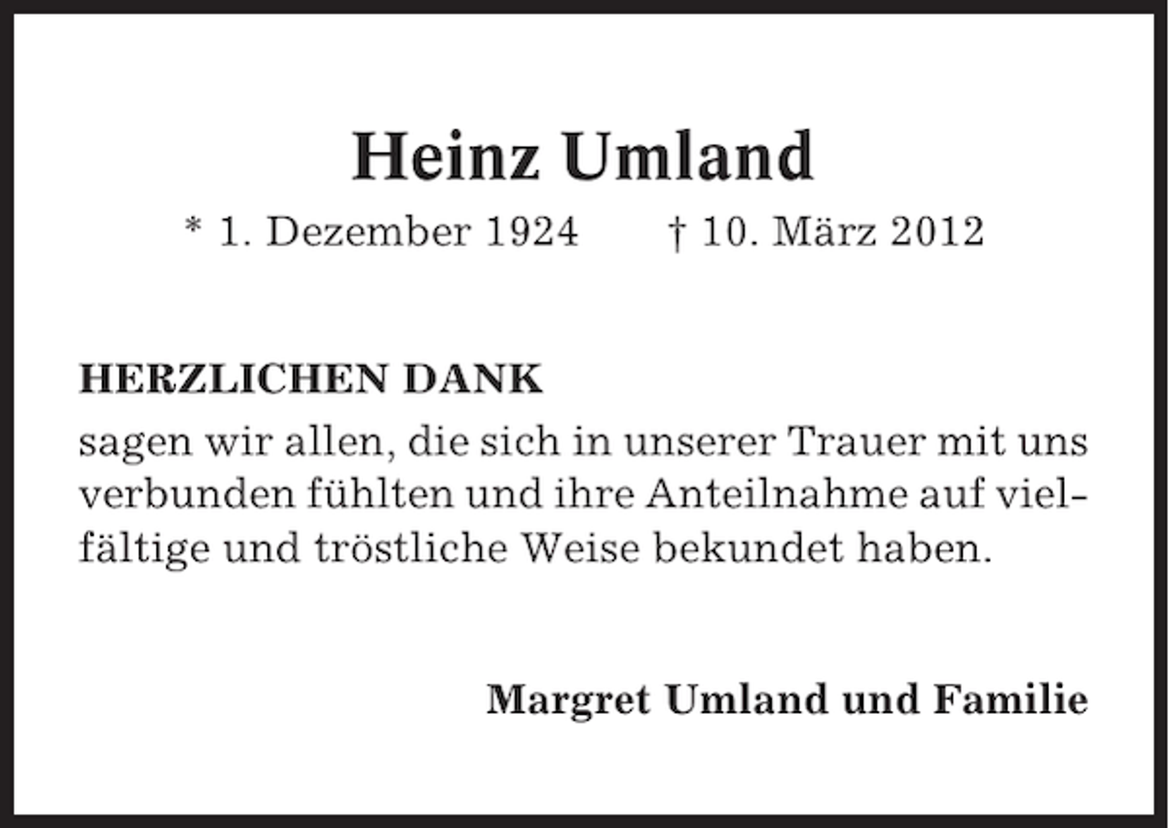 <p>Heinz Umland<br />* 1. Dezember 1924</p><p>† 10. März 2012</p><p>HERZLICHEN DANK<br />sagen wir allen, die sich in unserer Trauer mit uns<br />verbunden fühlten und ihre Anteilnahme auf vielfältige und tröstliche Weise bekundet haben.</p><p>Margret Umland und Familie</p>