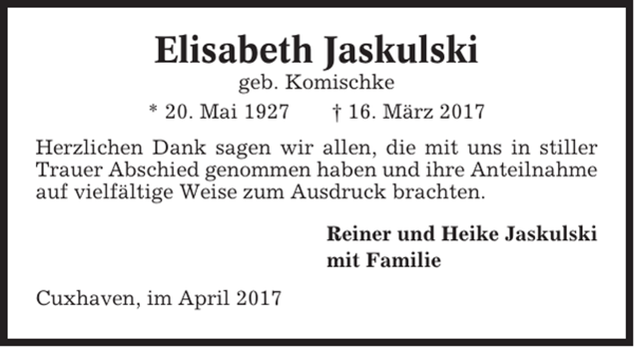 <p>Elisabeth Jaskulski<br />geb. Komischke<br />* 20. Mai 1927<br />† 16. März 2017<br />Herzlichen Dank sagen wir allen, die mit uns in stiller<br />Trauer Abschied genommen haben und ihre Anteilnahme<br />auf vielfältige Weise zum Ausdruck brachten.<br />Reiner und Heike Jaskulski<br />mit Familie<br />Cuxhaven, im April 2017</p>