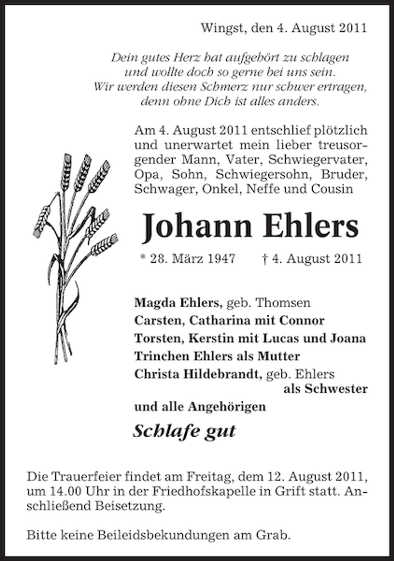 <p>Wingst, den 4. August 2011<br />Dein gutes Herz hat aufgehört zu schlagen<br />und wollte doch so gerne bei uns sein.<br />Wir werden diesen Schmerz nur schwer ertragen,<br />denn ohne Dich ist alles anders.<br />Am 4. August 2011 entschlief plötzlich<br />und unerwartet mein lieber treusorgender Mann, Vater, Schwiegervater,<br />Opa, Sohn, Schwiegersohn, Bruder,<br />Schwager, Onkel, Neffe und Cousin</p><p>Johann Ehlers<br />* 28. März 1947</p><p>† 4. August 2011</p><p>Magda Ehlers, geb. Thomsen<br />Carsten, Catharina mit Connor<br />Torsten, Kerstin mit Lucas und Joana<br />Trinchen Ehlers als Mutter<br />Christa Hildebrandt, geb. Ehlers<br />als Schwester<br />und alle Angehörigen</p><p>Schlafe gut<br />Die Trauerfeier findet am Freitag, dem 12. August 2011,<br />um 14.00 Uhr in der Friedhofskapelle in Grift statt. Anschließend Beisetzung.<br />Bitte keine Beileidsbekundungen am Grab.</p>