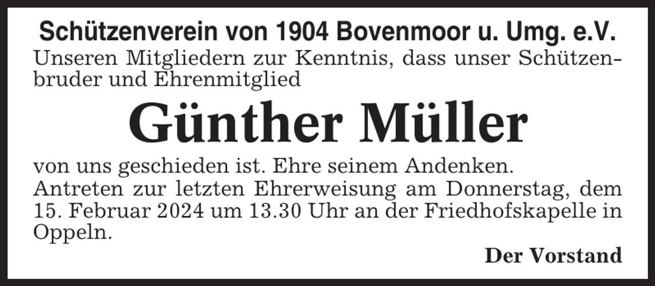<p>Schützenverein von 1904 Bovenmoor u. Umg. e.V.<br />Unseren Mitgliedern zur Kenntnis, dass unser Schützenbruder und Ehrenmitglied</p><p>Günther Müller<br />von uns geschieden ist. Ehre seinem Andenken.<br />Antreten zur letzten Ehrerweisung am Donnerstag, dem<br />15. Februar 2024 um 13.30 Uhr an der Friedhofskapelle in<br />Oppeln.<br />Der Vorstand</p>
