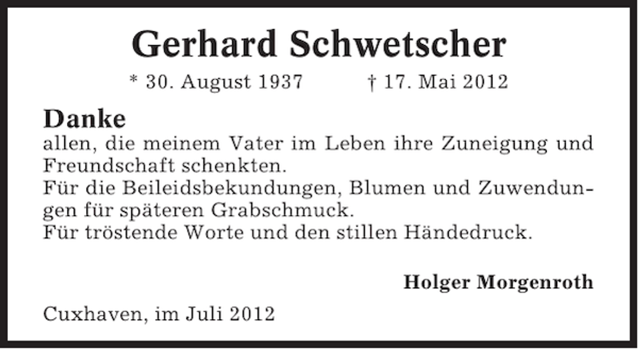 <p>Gerhard Schwetscher<br />* 30. August 1937</p><p>† 17. Mai 2012</p><p>Danke<br />allen, die meinem Vater im Leben ihre Zuneigung und<br />Freundschaft schenkten.<br />Für die Beileidsbekundungen, Blumen und Zuwendungen für späteren Grabschmuck.<br />Für tröstende Worte und den stillen Händedruck.<br />Holger Morgenroth<br />Cuxhaven, im Juli 2012</p>