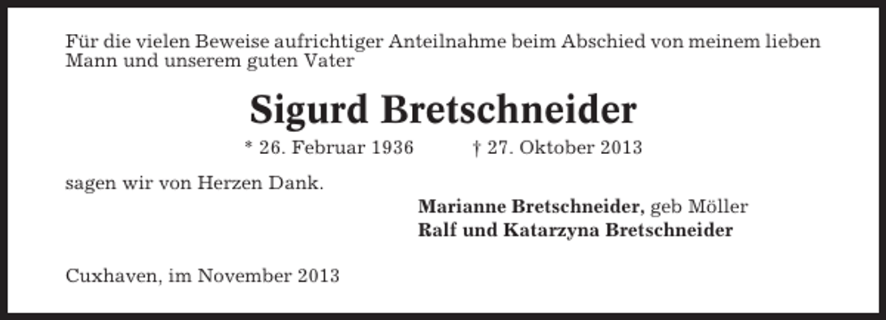 <p>Für die vielen Beweise aufrichtiger Anteilnahme beim Abschied von meinem lieben<br />Mann und unserem guten Vater</p><p>Sigurd Bretschneider<br />* 26. Februar 1936</p><p>† 27. Oktober 2013</p><p>sagen wir von Herzen Dank.<br />Marianne Bretschneider, geb Möller<br />Ralf und Katarzyna Bretschneider<br />Cuxhaven, im November 2013</p>