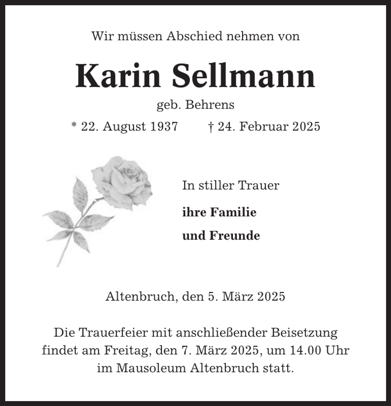 <p>Wir müssen Abschied nehmen von</p><p>Karin Sellmann<br />geb. Behrens<br />* 22. August 1937</p><p>† 24. Februar 2025</p><p>In stiller Trauer<br />ihre Familie<br />und Freunde</p><p>Altenbruch, den 5. März 2025<br />Die Trauerfeier mit anschließender Beisetzung<br />findet am Freitag, den 7. März 2025, um 14.00 Uhr<br />im Mausoleum Altenbruch statt.</p>