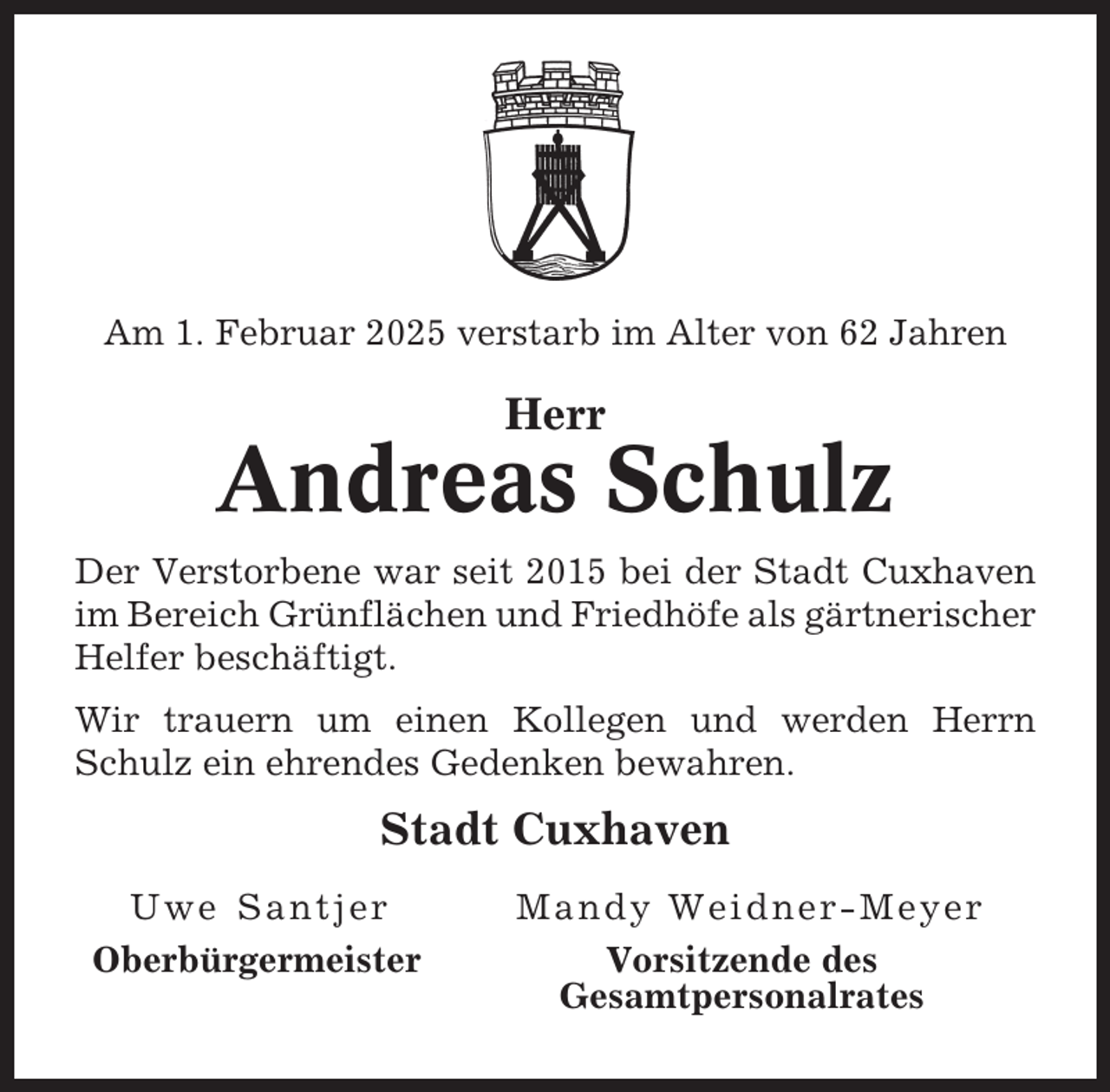 <p>Am 1. Februar 2025 verstarb im Alter von 62 Jahren</p><p>Herr</p><p>Andreas Schulz<br />Der Verstorbene war seit 2015 bei der Stadt Cuxhaven<br />im Bereich Grünflächen und Friedhöfe als gärtnerischer<br />Helfer beschäftigt.<br />Wir trauern um einen Kollegen und werden Herrn<br />Schulz ein ehrendes Gedenken bewahren.</p><p>Stadt Cuxhaven<br />Uwe Santjer<br />Oberbürgermeister</p><p>Mandy Weidner-Meyer<br />Vorsitzende des<br />Gesamtpersonalrates</p>