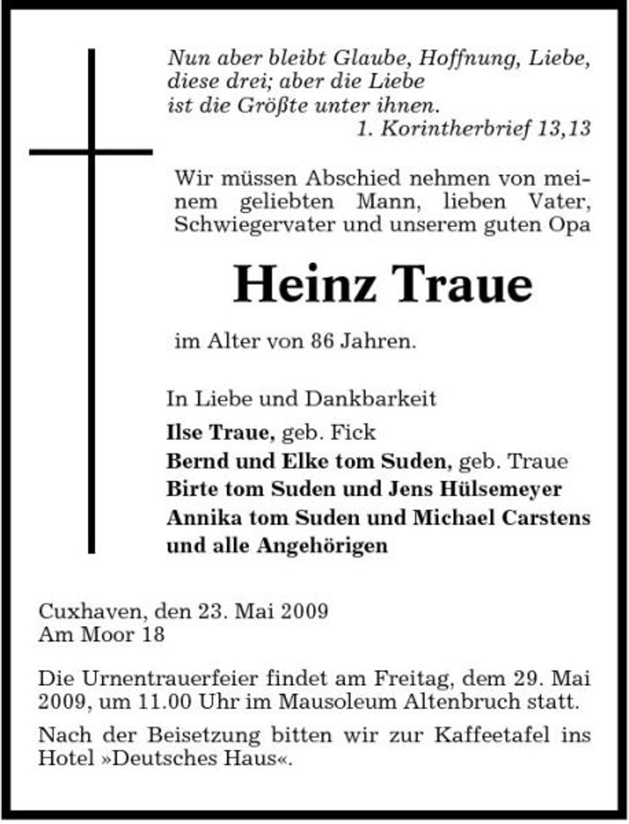 <p>Nun aber bleibt Glaube, Hoffnung, Liebe, diese drei; aber die Liebe ist die Größte unter ihnen. 1. Korintherbrief 13,13 Wir müssen Abschied nehmen von meinem geliebten Mann, lieben Vater, Schwiegervater und unserem guten Opa</p><p>Heinz Traue<br />im Alter von 86 Jahren. In Liebe und Dankbarkeit Ilse Traue, geb. Fick Bernd und Elke tom Suden, geb. Traue Birte tom Suden und Jens Hülsemeyer Annika tom Suden und Michael Carstens und alle Angehörigen Cuxhaven, den 23. Mai 2009 Am Moor 18 Die Urnentrauerfeier findet am Freitag, dem 29. Mai 2009, um 11.00 Uhr im Mausoleum Altenbruch statt. Nach der Beisetzung bitten wir zur Kaffeetafel ins Hotel »Deutsches Haus«.</p>