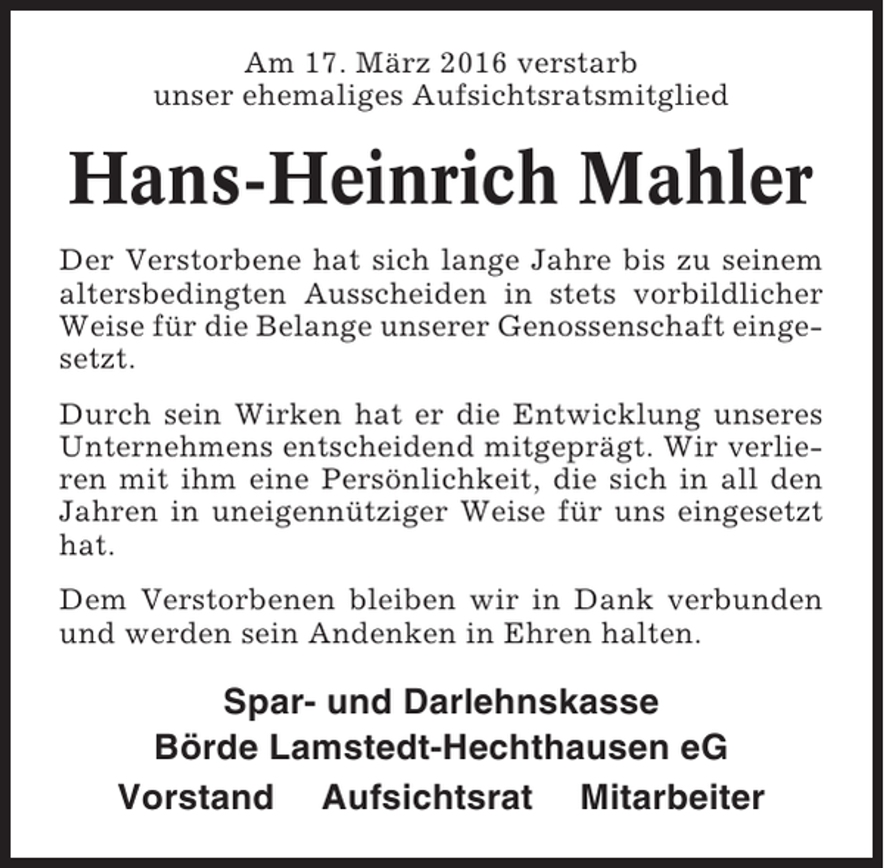 <p>Am 17. März 2016 verstarb<br />unser ehemaliges Aufsichtsratsmitglied</p><p>Hans-Heinrich Mahler<br />Der Verstorbene hat sich lange Jahre bis zu seinem<br />altersbedingten Ausscheiden in stets vorbildlicher<br />Weise für die Belange unserer Genossenschaft eingesetzt.<br />Durch sein Wirken hat er die Entwicklung unseres<br />Unternehmens entscheidend mitgeprägt. Wir verlieren mit ihm eine Persönlichkeit, die sich in all den<br />Jahren in uneigennütziger Weise für uns eingesetzt<br />hat.<br />Dem Verstorbenen bleiben wir in Dank verbunden<br />und werden sein Andenken in Ehren halten.</p><p>Spar- und Darlehnskasse<br />Börde Lamstedt-Hechthausen eG<br />Vorstand Aufsichtsrat Mitarbeiter</p>