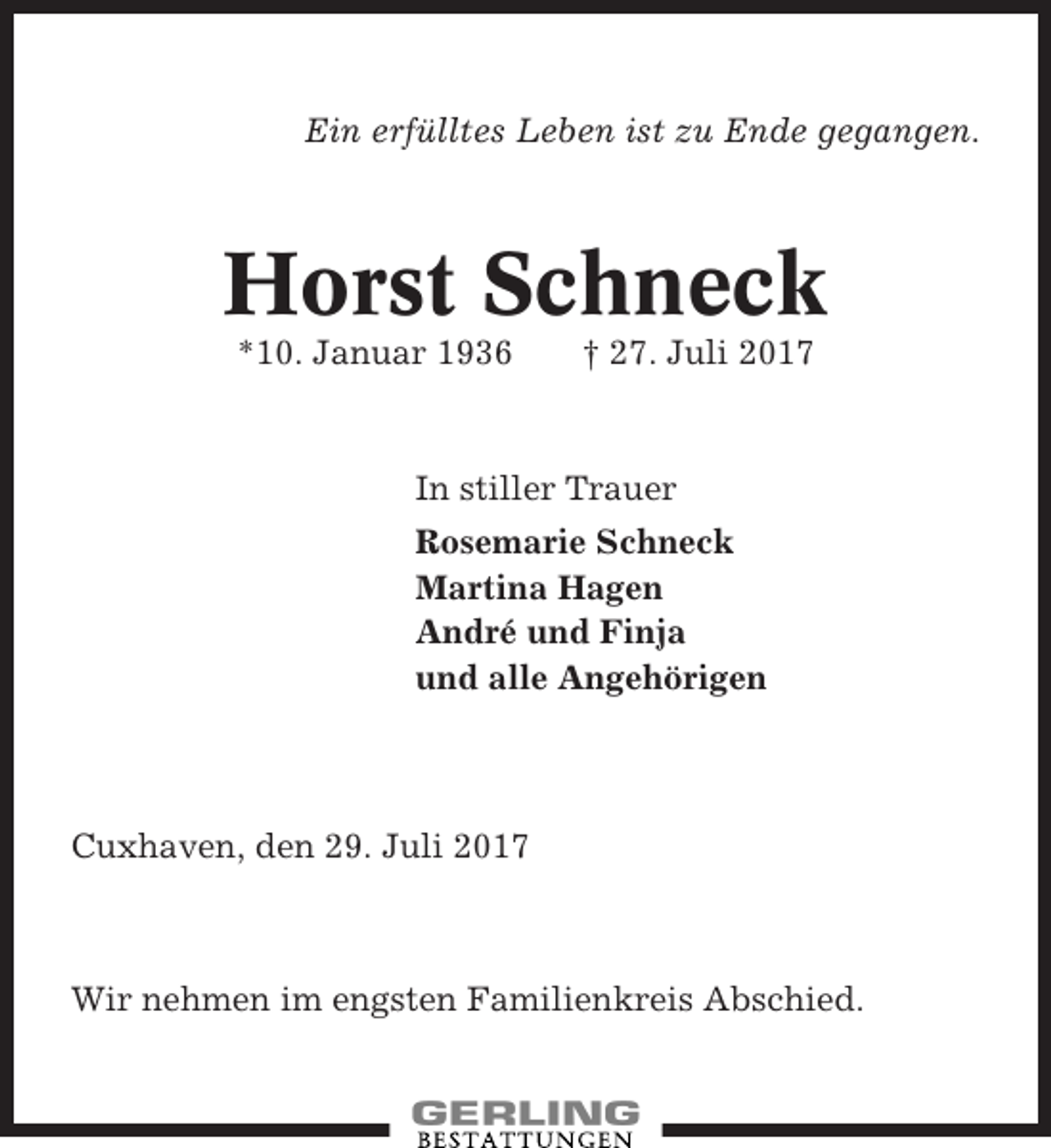 <p>Ein erfülltes Leben ist zu Ende gegangen.</p><p>Horst Schneck<br />*10. Januar 1936</p><p>† 27. Juli 2017</p><p>In stiller Trauer<br />Rosemarie Schneck<br />Martina Hagen<br />André und Finja<br />und alle Angehörigen</p><p>Cuxhaven, den 29. Juli 2017</p><p>Wir nehmen im engsten Familienkreis Abschied.</p>