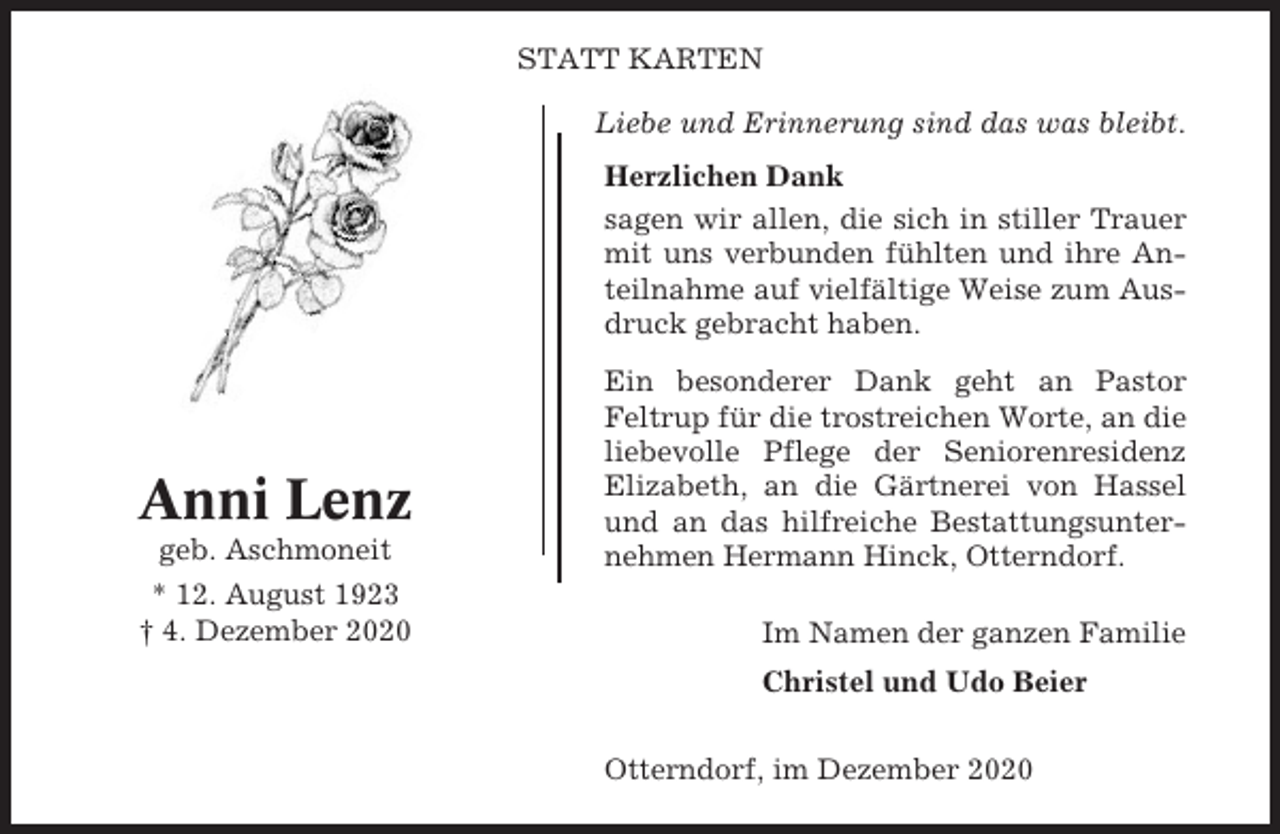 <p>STATT KARTEN<br />Liebe und Erinnerung sind das was bleibt.<br />Herzlichen Dank<br />sagen wir allen, die sich in stiller Trauer<br />mit uns verbunden fühlten und ihre Anteilnahme auf vielfältige Weise zum Ausdruck gebracht haben.</p><p>Anni Lenz<br />geb. Aschmoneit<br />* 12. August 1923<br />† 4. Dezember 2020</p><p>Ein besonderer Dank geht an Pastor<br />Feltrup für die trostreichen Worte, an die<br />liebevolle Pflege der Seniorenresidenz<br />Elizabeth, an die Gärtnerei von Hassel<br />und an das hilfreiche Bestattungsunternehmen Hermann Hinck, Otterndorf.<br />Im Namen der ganzen Familie<br />Christel und Udo Beier<br />Otterndorf, im Dezember 2020</p>