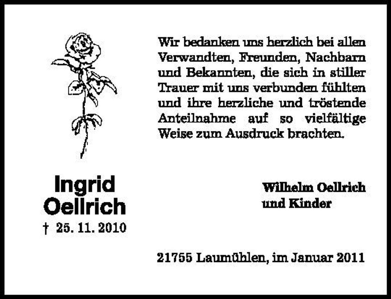 <p>Ingrid Oellrich</p>
<p>gest. 25.10.2010</p>
<p>Wir bedanken uns herzlich bei allen Verwandten, Freunden, Nachbarn und Bekannten, die sich in stiller Trauer mit uns verbunden fühlten und ihre herzliche und tröstende Anteilnahme auf so vielfältige Weise zum Ausdruck brachten</p>
<p>Wilhelm Oellrich und Kinder</p>
<p>21755 Laumühlen, im Januar 2011</p>