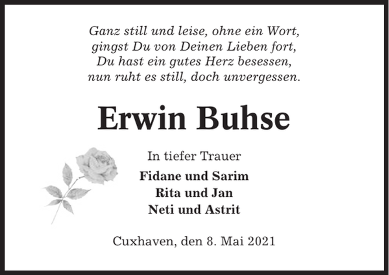 <p>Ganz still und leise, ohne ein Wort,<br />gingst Du von Deinen Lieben fort,<br />Du hast ein gutes Herz besessen,<br />nun ruht es still, doch unvergessen.</p><p>Erwin Buhse<br />In tiefer Trauer<br />Fidane und Sarim<br />Rita und Jan<br />Neti und Astrit<br />Cuxhaven, den 8. Mai 2021</p>