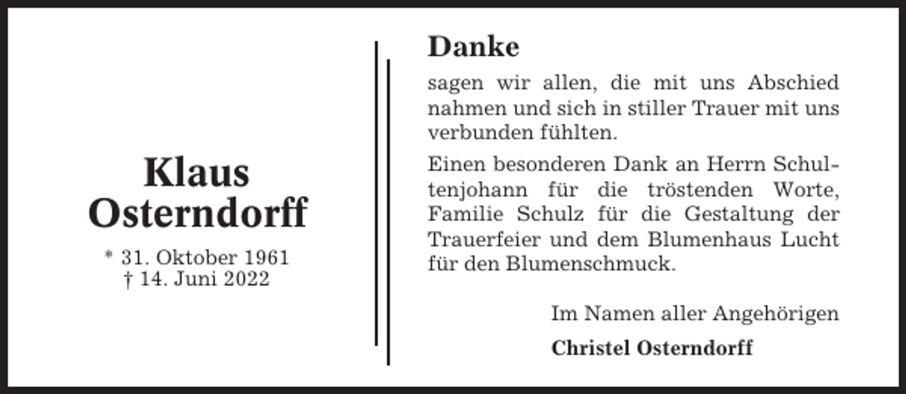 <p>Danke<br />sagen wir allen, die mit uns Abschied<br />nahmen und sich in stiller Trauer mit uns<br />verbunden fühlten.</p><p>Klaus<br />Osterndorff<br />* 31. Oktober 1961<br />† 14. Juni 2022</p><p>Einen besonderen Dank an Herrn Schultenjohann für die tröstenden Worte,<br />Familie Schulz für die Gestaltung der<br />Trauerfeier und dem Blumenhaus Lucht<br />für den Blumenschmuck.<br />Im Namen aller Angehörigen<br />Christel Osterndorff</p>
