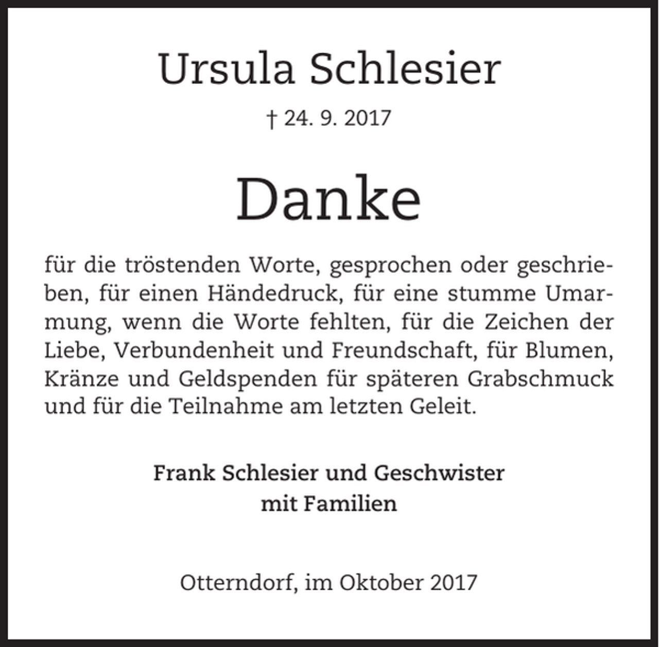 <p>Ursula Schlesier<br />† 24. 9. 2017</p><p>Danke<br />für die tröstenden Worte, gesprochen oder geschrieben, für einen Händedruck, für eine stumme Umarmung, wenn die Worte fehlten, für die Zeichen der<br />Liebe, Verbundenheit und Freundschaft, für Blumen,<br />Kränze und Geldspenden für späteren Grabschmuck<br />und für die Teilnahme am letzten Geleit.<br />Frank Schlesier und Geschwister<br />mit Familien</p><p>Otterndorf, im Oktober 2017</p>
