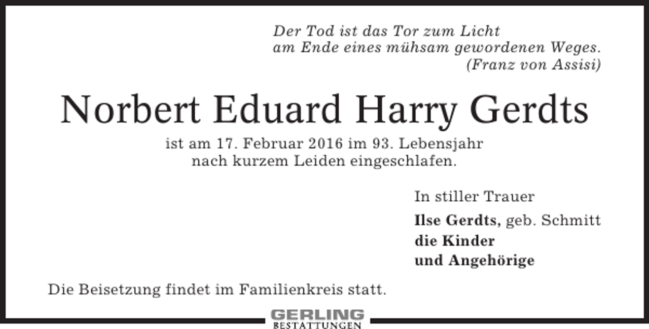 <p>Der Tod ist das Tor zum Licht<br />am Ende eines mühsam gewordenen Weges.<br />(Franz von Assisi)</p><p>Norbert Eduard Harry Gerdts<br />ist am 17. Februar 2016 im 93. Lebensjahr<br />nach kurzem Leiden eingeschlafen.<br />In stiller Trauer<br />Ilse Gerdts, geb. Schmitt<br />die Kinder<br />und Angehörige<br />Die Beisetzung findet im Familienkreis statt.</p>