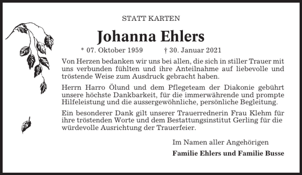 <p>STATT KARTEN</p><p>Johanna Ehlers<br />* 07. Oktober 1959</p><p>† 30. Januar 2021</p><p>Von Herzen bedanken wir uns bei allen, die sich in stiller Trauer mit<br />uns verbunden fühlten und ihre Anteilnahme auf liebevolle und<br />tröstende Weise zum Ausdruck gebracht haben.<br />Herrn Harro Ölund und dem Pflegeteam der Diakonie gebührt<br />unsere höchste Dankbarkeit, für die immerwährende und prompte<br />Hilfeleistung und die aussergewöhnliche, persönliche Begleitung.<br />Ein besonderer Dank gilt unserer Trauerrednerin Frau Klehm für<br />ihre tröstenden Worte und dem Bestattungsinstitut Gerling für die<br />würdevolle Ausrichtung der Trauerfeier.<br />Im Namen aller Angehörigen<br />Familie Ehlers und Familie Busse</p>