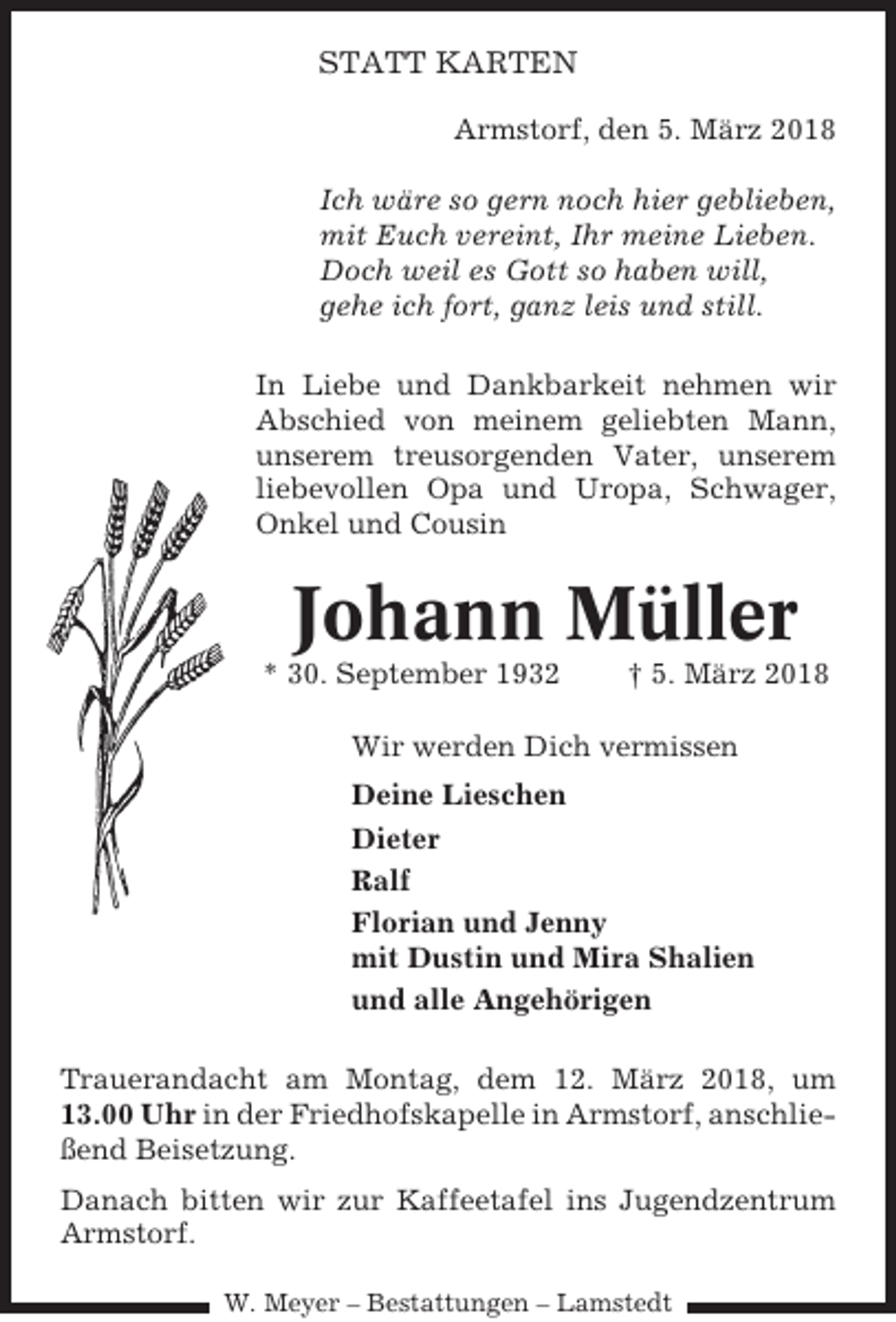 <p>STATT KARTEN<br />Armstorf, den 5. März 2018<br />Ich wäre so gern noch hier geblieben,<br />mit Euch vereint, Ihr meine Lieben.<br />Doch weil es Gott so haben will,<br />gehe ich fort, ganz leis und still.<br />In Liebe und Dankbarkeit nehmen wir<br />Abschied von meinem geliebten Mann,<br />unserem treusorgenden Vater, unserem<br />liebevollen Opa und Uropa, Schwager,<br />Onkel und Cousin</p><p>Johann Müller<br />* 30. September 1932</p><p>† 5. März 2018</p><p>Wir werden Dich vermissen<br />Deine Lieschen<br />Dieter<br />Ralf<br />Florian und Jenny<br />mit Dustin und Mira Shalien<br />und alle Angehörigen<br />Trauerandacht am Montag, dem 12. März 2018, um<br />13.00 Uhr in der Friedhofskapelle in Armstorf, anschließend Beisetzung.<br />Danach bitten wir zur Kaffeetafel ins Jugendzentrum<br />Armstorf.<br />W. Meyer – Bestattungen – Lamstedt</p>
