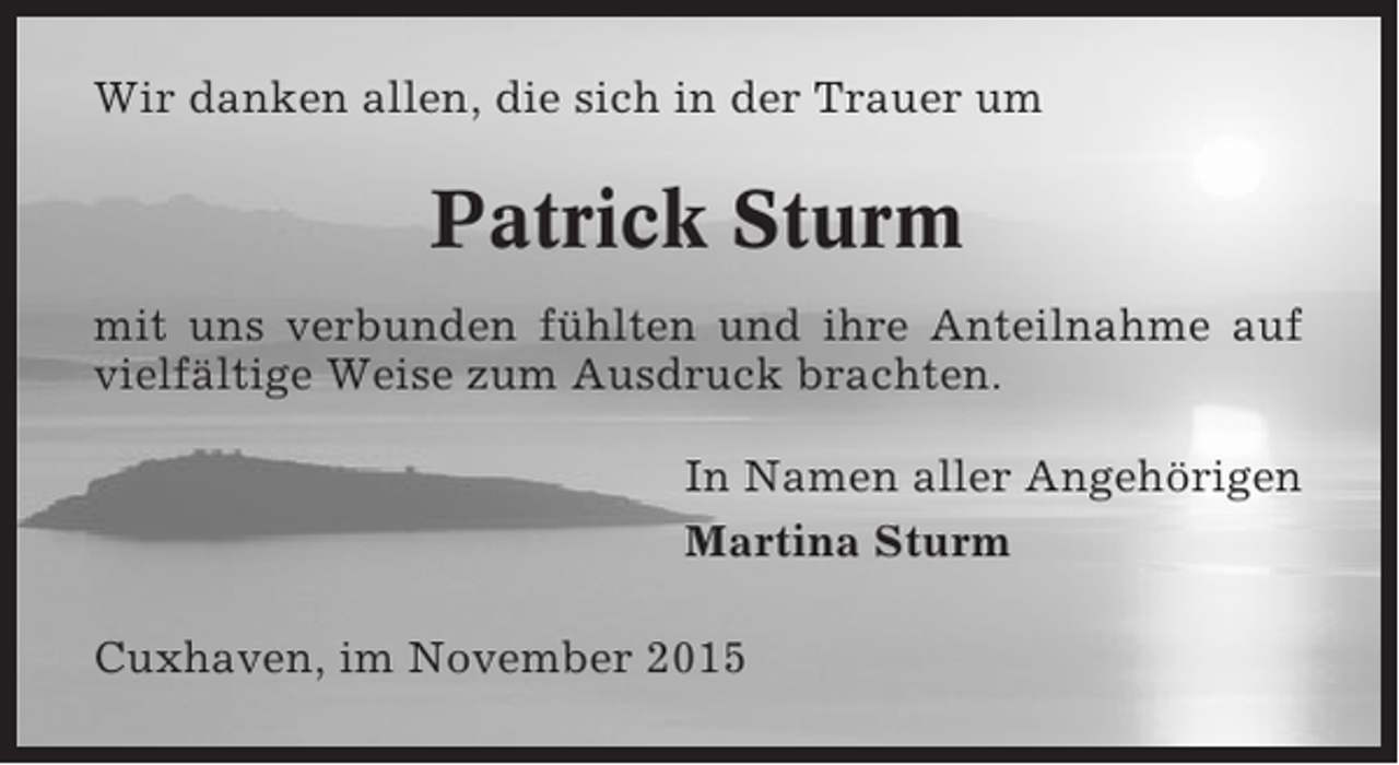 <p>Wir danken allen, die sich in der Trauer um</p><p>Patrick Sturm<br />mit uns verbunden fühlten und ihre Anteilnahme auf<br />vielfältige Weise zum Ausdruck brachten.<br />In Namen aller Angehörigen<br />Martina Sturm<br />Cuxhaven, im November 2015</p>