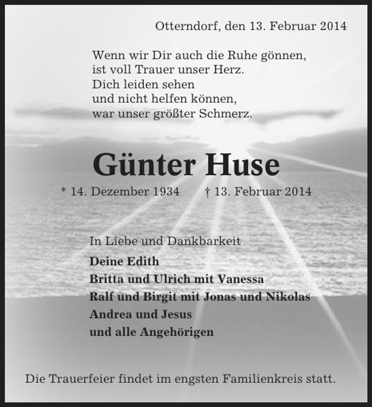 <p>Otterndorf, den 13. Februar 2014<br />Wenn wir Dir auch die Ruhe gönnen,<br />ist voll Trauer unser Herz.<br />Dich leiden sehen<br />und nicht helfen können,<br />war unser größter Schmerz.</p><p>Günter Huse<br />* 14. Dezember 1934</p><p>† 13. Februar 2014</p><p>In Liebe und Dankbarkeit<br />Deine Edith<br />Britta und Ulrich mit Vanessa<br />Ralf und Birgit mit Jonas und Nikolas<br />Andrea und Jesus<br />und alle Angehörigen</p><p>Die Trauerfeier findet im engsten Familienkreis statt.</p>