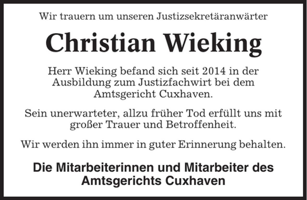 <p>Wir trauern um unseren Justizsekretäranwärter</p><p>Christian Wieking<br />Herr Wieking befand sich seit 2014 in der<br />Ausbildung zum Justizfachwirt bei dem<br />Amtsgericht Cuxhaven.<br />Sein unerwarteter, allzu früher Tod erfüllt uns mit<br />großer Trauer und Betroffenheit.<br />Wir werden ihn immer in guter Erinnerung behalten.</p><p>Die Mitarbeiterinnen und Mitarbeiter des<br />Amtsgerichts Cuxhaven</p>