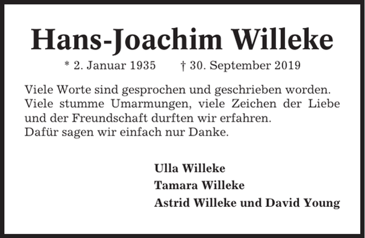<p>Hans-Joachim Willeke<br />* 2. Januar 1935</p><p>† 30. September 2019</p><p>Viele Worte sind gesprochen und geschrieben worden.<br />Viele stumme Umarmungen, viele Zeichen der Liebe<br />und der Freundschaft durften wir erfahren.<br />Dafür sagen wir einfach nur Danke.<br />Ulla Willeke<br />Tamara Willeke<br />Astrid Willeke und David Young</p>