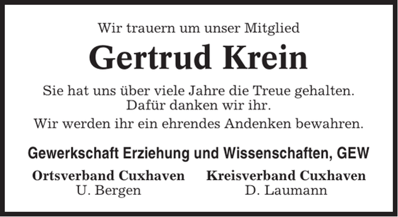 <p>Wir trauern um unser Mitglied</p><p>Gertrud Krein<br />Sie hat uns über viele Jahre die Treue gehalten.<br />Dafür danken wir ihr.<br />Wir werden ihr ein ehrendes Andenken bewahren.</p><p>Gewerkschaft Erziehung und Wissenschaften, GEW<br />Ortsverband Cuxhaven<br />U. Bergen</p><p>Kreisverband Cuxhaven<br />D. Laumann</p>