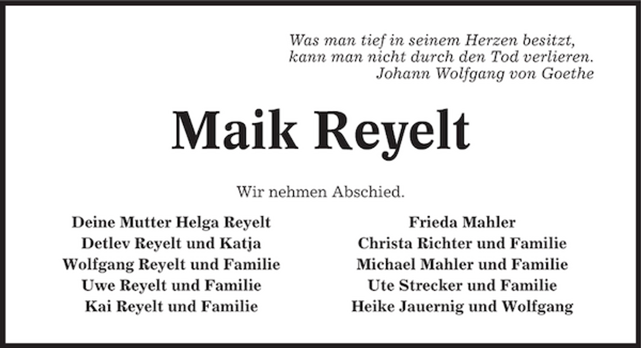 <p>Was man tief in seinem Herzen besitzt, kann man nicht durch den Tod verlieren. Johann Wolfgang von Goethe</p><p>Maik Reyelt<br />Wir nehmen Abschied. Deine Mutter Helga Reyelt Detlev Reyelt und Katja Wolfgang Reyelt und Familie Uwe Reyelt und Familie Kai Reyelt und Familie Frieda Mahler Christa Richter und Familie Michael Mahler und Familie Ute Strecker und Familie Heike Jauernig und Wolfgang</p>