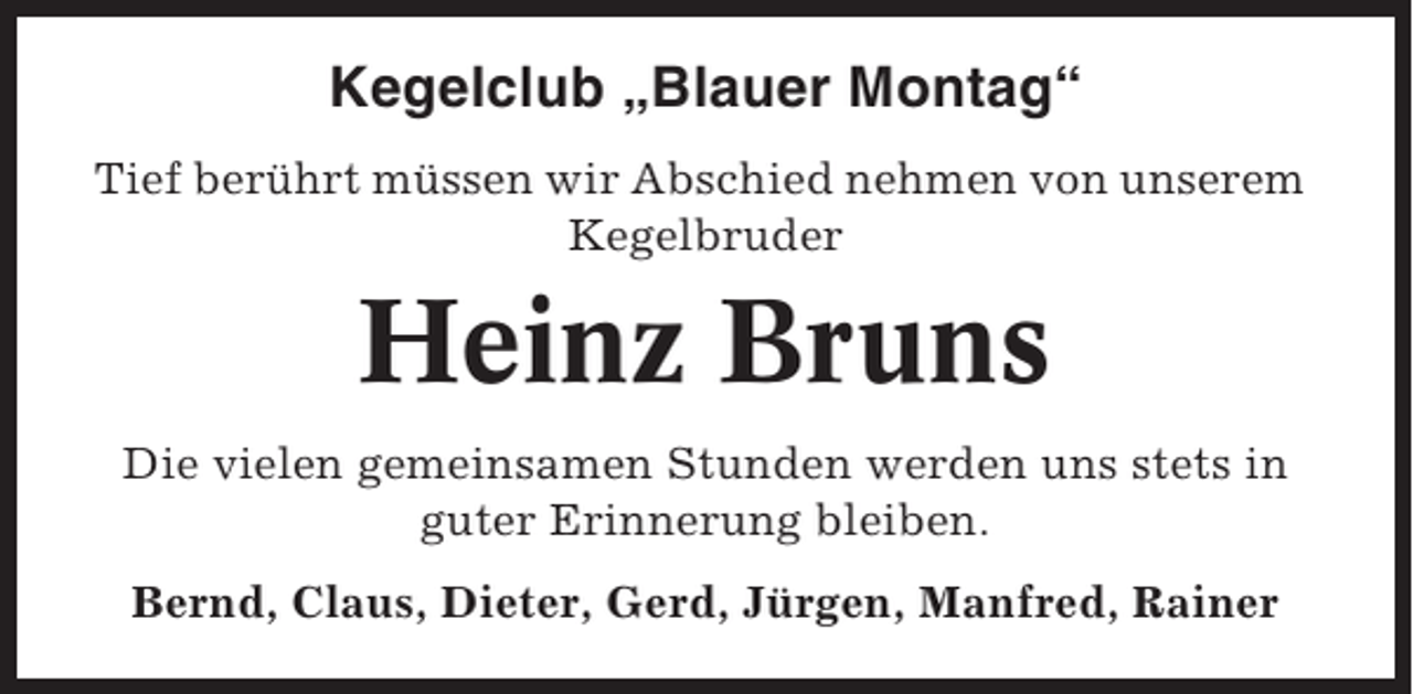 <p>Kegelclub „Blauer Montag“<br />Tief berührt müssen wir Abschied nehmen von unserem<br />Kegelbruder</p><p>Heinz Bruns<br />Die vielen gemeinsamen Stunden werden uns stets in<br />guter Erinnerung bleiben.<br />Bernd, Claus, Dieter, Gerd, Jürgen, Manfred, Rainer</p>