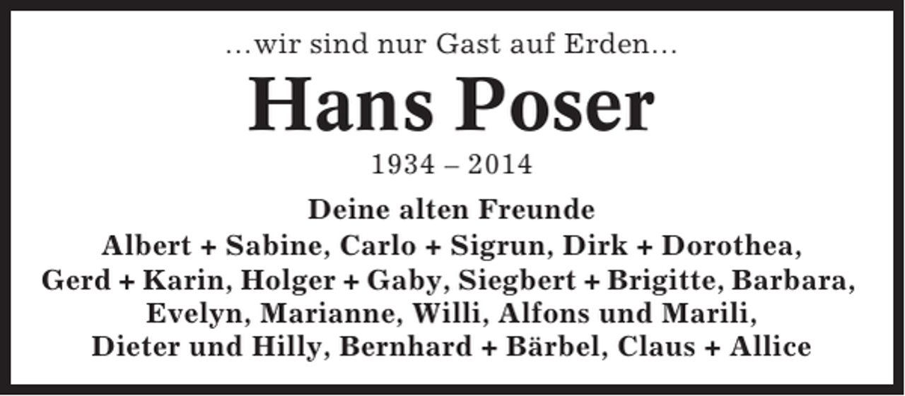 <p>…wir sind nur Gast auf Erden…</p><p>Hans Poser<br />1934 – 2014<br />Deine alten Freunde<br />Albert + Sabine, Carlo + Sigrun, Dirk + Dorothea,<br />Gerd + Karin, Holger + Gaby, Siegbert + Brigitte, Barbara,<br />Evelyn, Marianne, Willi, Alfons und Marili,<br />Dieter und Hilly, Bernhard + Bärbel, Claus + Allice</p>