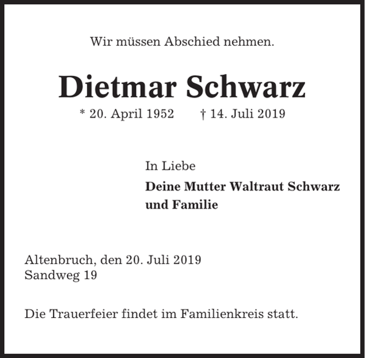 <p>Wir müssen Abschied nehmen.</p><p>Dietmar Schwarz<br />* 20. April 1952</p><p>† 14. Juli 2019</p><p>In Liebe<br />Deine Mutter Waltraut Schwarz<br />und Familie</p><p>Altenbruch, den 20. Juli 2019<br />Sandweg 19<br />Die Trauerfeier findet im Familienkreis statt.</p>
