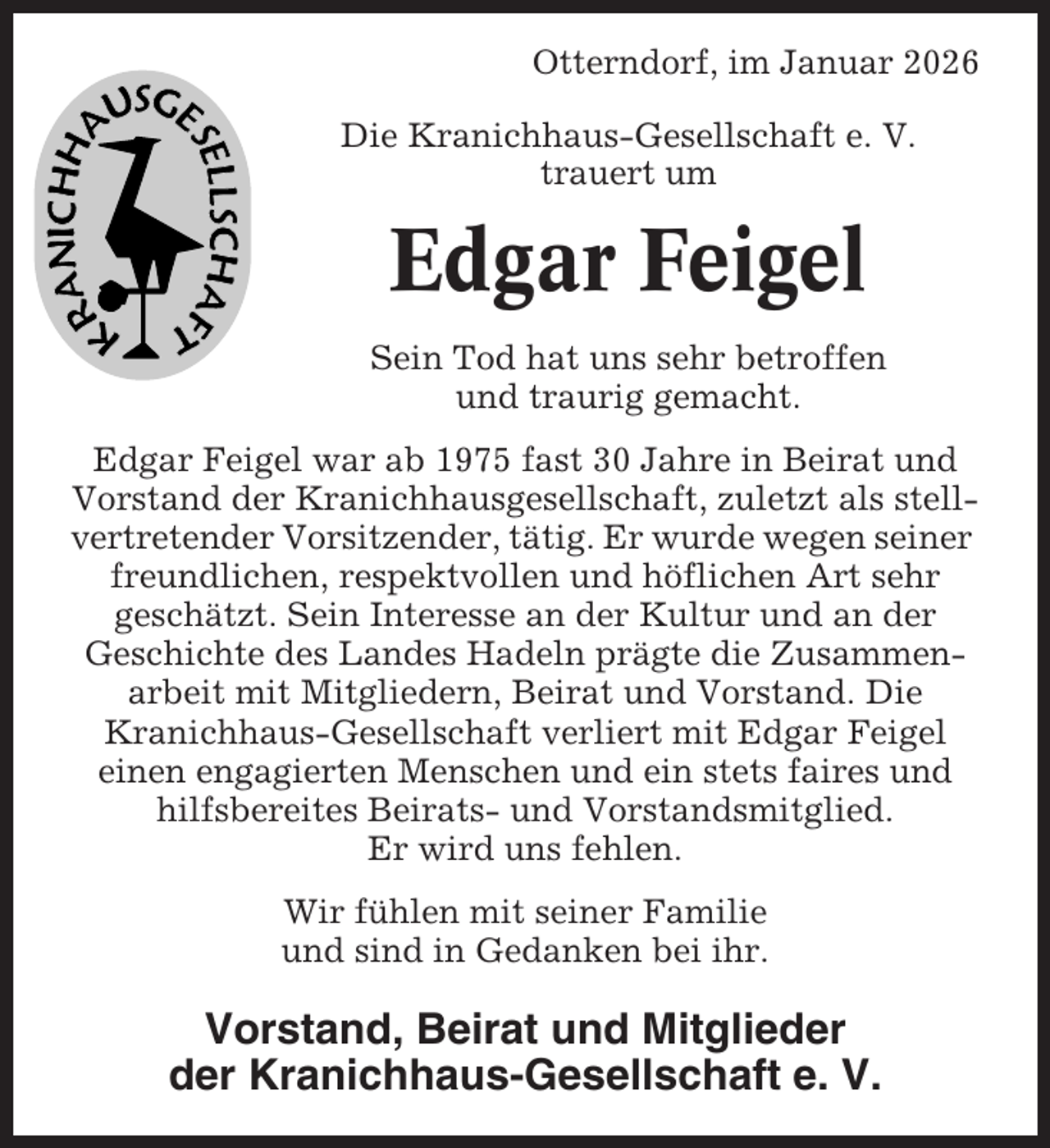 <p>Otterndorf, im Januar 2026<br />Die Kranichhaus-Gesellschaft e. V.<br />trauert um</p><p>Edgar Feigel<br />Sein Tod hat uns sehr betroffen<br />und traurig gemacht.<br />Edgar Feigel war ab 1975 fast 30 Jahre in Beirat und<br />Vorstand der Kranichhausgesellschaft, zuletzt als stellvertretender Vorsitzender, tätig. Er wurde wegen seiner<br />freundlichen, respektvollen und höflichen Art sehr<br />geschätzt. Sein Interesse an der Kultur und an der<br />Geschichte des Landes Hadeln prägte die Zusammenarbeit mit Mitgliedern, Beirat und Vorstand. Die<br />Kranichhaus-Gesellschaft verliert mit Edgar Feigel<br />einen engagierten Menschen und ein stets faires und<br />hilfsbereites Beirats- und Vorstandsmitglied.<br />Er wird uns fehlen.<br />Wir fühlen mit seiner Familie<br />und sind in Gedanken bei ihr.</p><p>Vorstand, Beirat und Mitglieder<br />der Kranichhaus-Gesellschaft e. V.</p>